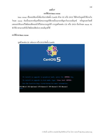 140
                                                   บทที่ 27
                                            การใช้งาน linux rescue
         linux rescue เป็นออปชันหนึ่งที่มากับการติดตั้ง CentOS ด้วย CD หรือ DVD ใช้สำาหรับบูทเข้าใช้งานใน
โหมด rescue อันเนื่องมาจากลีนุกซ์ไม่สามารถบูทได้อาจเนื่องมาจากปัญหาในระบบลีนุกซ์ หรือถูกแฮกโดยที่
แฮกเกอร์เข้ามาแก้ไฟล์คอนฟิกจนทำาให้ไม่สามารถบูทได้ การบูทด้วยแผ่น CD หรือ DVD ด้วยโหมด rescue จะ
ทำาให้เราสามารถเข้าถึงไฟล์คอนฟิกต่างๆ ของลีนุกซ์ได้

การใช้งาน linux rescue

       บูทด้วยแผ่น CD แผ่นแรก หรือ DVD ติดตั้ง CentOS




                                       การติดตั้ง และใช้งาน CentOS ลีนุกซ์เซิร์ฟเวอร์ โดย โสทร รอดคงที่ http://linux.sothorn.org
 