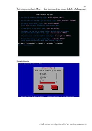 141
ถ้าต้องการดู Option เพิ่มเติม ให้กด F2 พิมพ์ linux rescue ที่ boot prompt เพื่อเข้าทำางานในโหมด rescue




เลือกชนิดคีย์บอร์ด




                                 การติดตั้ง และใช้งาน CentOS ลีนุกซ์เซิร์ฟเวอร์ โดย โสทร รอดคงที่ http://linux.sothorn.org
 