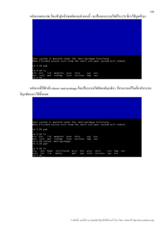 144
       หลังจากตอบ OK ก็จะเข้าสู่หน้าเชลล์พรอมท์ ตอนนี้ / จะเป็นของระบบไฟล์ใน CD ที่เราใช้บูทเข้ามา




        หลังจากที่ใช้คำาสั่ง chroot /mnt/sysimage ก็จะเป็นระบบไฟล์ของลีนุกซ์เรา ก็สามารถแก้ไขเกี่ยวกับระบบ
ลีนุกซ์ของเราได้ทั้งหมด




                                        การติดตั้ง และใช้งาน CentOS ลีนุกซ์เซิร์ฟเวอร์ โดย โสทร รอดคงที่ http://linux.sothorn.org
 
