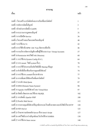 148
                                             สารบาญ
เรื่อง                                                                                                  หน้า

บทที่ 1 โครงสร้าง ฮาร์ดดิสก์และการเรียกชื่อฮาร์ดดิสก์                                                   1
บทที่ 2 หลักการติดตั้งลีนุกซ์                                                                           3
บทที่ 3 ตัวอย่างการติดตั้ง CentOS                                                                       5
บทที่ 4 กระบวนการบูทของลีนุกซ์                                                                          31
บทที่ 5 การเปิดปิด Service                                                                              36
บทที่ 6 โครงสร้างของไดเรกทอรีของลีนุกซ์                                                                 40
บทที่ 7 การใช้งาน Vi                                                                                    43
บทที่ 8 การใช้คำาสั่ง RPM และ Yum จัดการแพ็กเก็จ                                                        46
บทที่ 9 การบริหารจัดการบัญชีรายชื่อผู้ใช้ระบบ User / Group Accounts                                     57
บทที่ 10 Permission ของไฟล์ และ Directory                                                               60
บทที่ 11 การใช้งาน System Config ต่าง ๆ                                                                 64
บทที่ 12 การ mount ไฟล์ system อื่นๆ                                                                    70
บทที่ 13 การใช้โปรแกรมบีบอัดไฟล์เพื่อ Backup ข้อมูล                                                     72
บทที่ 14 คำาสั่งที่เกี่ยวข้องกับการดูแลเซิร์ฟเวอร์                                                      74
บทที่ 15 การใช้งาน crontab ตั้งเวลาทำางาน                                                               77
บทที่ 16 การเพิ่มพาร์ติชันหรือเพิ่มฮาร์ดดิสก์                                                           79
บทที่ 17 การทำา Disk Quota                                                                              87
บทที่ 18 DNS (Domain Name System)                                                                       90
บทที่ 19 Apache เวบเซิรฟเวอร์ และ Virtual Host
                             ์                                                                          97
บทที่ 20 ติดตั้ง อัพเกรด และใช้งาน MySQL                                                                102
บทที่ 21 การติดตั้ง Apache+PHP                                                                          108
บทที่ 22 Postfix Mail Server                                                                            115
บทที่ 23 การควบคุมเซิร์ฟเวอร์ลีนุกซ์จากระยะไกลด้วย SSH และส่งไฟล์ ด้วย SFTP                             120
บทที่ 24 NFS Server                                                                                     125
บทที่ 25 รักษาความปลอดภัย Server ด้วย Arno's Script                                                     127
บทที่ 26 แชร์ไฟล์ระหว่างลีนุกซ์และวินโดว์ด้วย SAMBA                                                     130
บทที่ 27 การใช้งาน linux rescue                                                                         140
                                  การติดตั้ง และใช้งาน CentOS ลีนุกซ์เซิร์ฟเวอร์ โดย โสทร รอดคงที่ http://linux.sothorn.org
 