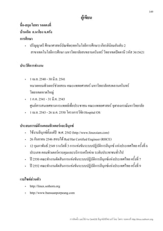 149

                                              ผู้เขียน
ชื่อ-สกุล โสทร รอดคงที่
บ้านเกิด อ.นาโยง จ.ตรัง
การศึกษา
     •  ปริญญาตรี ศึกษาศาสตร์บัณฑิต(เทคโนโลยีการศึกษา) เกียรตินิยมอันดับ 2
         สาขาเทคโนโลยีการศึกษา มหาวิทยาลัยสงขลานครินทร์ วิทยาเขตปัตตานี รหัส 3615621

ประวัติการทำางาน

   •   1 เม.ย. 2540 - 30 มิ.ย. 2541
       หมวดคอมพิวเตอร์ช่วยสอน คณะแพทยศาสตร์ มหาวิทยาลัยสงขลานครินทร์
       วิทยาเขตหาดใหญ่
   •   1 ก.ค. 2541 - 31 มี.ค. 2543
       ศูนย์สารสนเทศทางการแพทย์เพื่อประชาชน คณะแพทยศาสตร์ จุฬาลงกรณ์มหาวิทยาลัย
   •   1 เม.ย. 2543 - 26 ม.ค. 2550 โครงการวิจย Hospital OS
                                             ั

ประสบการณ์ด้านคอมพิวเตอร์และลีนุกซ์
   • ใช้งานลีนุกซ์ตั้งแต่ปี พ.ศ. 2542 (http://www.linuxsiam.com)
   • 26 กันยายน 2546 สอบได้ Red Hat Certified Engineer (RHCE)
   • 12 กุมภาพันธ์ 2549 รางวัลที่ 3 การแข่งขันระบบปฏิบัติการลีนุกซ์ แห่งประเทศไทย ครังที่ 6
                                                                                     ้
     ประเภท คอมพิวเตอร์ควบคุมและบริการเครือข่าย ระดับประชาชนทั่วไป
   • ปี 2550 คณะทำางานตัดสินการแข่งขันระบบปฏิบัติการลีนุกซ์แห่งประเทศไทย ครั้งที่ 7
   • ปี 2552 คณะทำางานตัดสินการแข่งขันระบบปฏิบัติการลีนุกซ์แห่งประเทศไทย ครั้งที่ 9

เวบไซต์ส่วนตัว
   •  http://linux.sothorn.org
   •  http://www.bansuanporpeang.com




                                   การติดตั้ง และใช้งาน CentOS ลีนุกซ์เซิร์ฟเวอร์ โดย โสทร รอดคงที่ http://linux.sothorn.org
 
