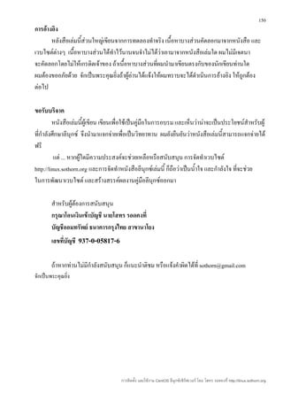 150
การอ้างอิง
       หลังสือเล่มนี้ส่วนใหญ่เขียนจากการทดลองทำาจริง เนื้อหาบางส่วนคัดลอกมาจากหนังสือ และ
เวบไซต์ต่างๆ เนื้อหาบางส่วนได้ทำาไว้นานจนจำาไม่ได้ว่าเอามาจากหนังสือเล่มใด ผมไม่มีเจตนา
จะคัดลอกโดยไม่ให้เกรดิตเจ้าของ ถ้าเนื้อหาบางส่วนที่ผมนำามาเขียนตรงกับของนักเขียนท่านใด
ผมต้องขออภัยด้วย จักเป็นพระคุณยิ่งถ้าผู้อ่านได้แจ้งให้ผมทราบจะได้ดำาเนินการอ้างอิง ให้ถูกต้อง
ต่อไป

ขอรับบริจาค
         หนังสือเล่มนี้ผู้เขียน เขียนเพือใช้เป็นคู่มือในการอบรม และเห็นว่าน่าจะเป็นประโยชน์สำาหรับผู้
                                        ่
ที่กำาลังศึกษาลีนุกซ์ จึงนำามาแจกจ่ายเพื่อเป็นวิทยาทาน ผมยังยืนยันว่าหนังสือเล่มนี้สามารถแจกจ่ายได้
ฟรี
          แต่ ... หากผู้ใดมีความประสงค์จะช่วยเหลือหรือสนับสนุน การจัดทำาเวบไซต์
http://linux.sothorn.org และการจัดทำาหนังสือลีนุกซ์เล่มนี้ ก็ถือว่าเป็นนำ้าใจ และกำาลังใจ ที่จะช่วย
ในการพัฒนาเวบไซต์ และสร้างสรรค์ผลงานคู่มือลีนุกซ์ออกมา

        สำาหรับผู้ต้องการสนับสนุน
        กรุณาโอนเงินเข้าบัญชี นายโสทร รอดคงที่
        บัญชีออมทรัพย์ ธนาคารกรุงไทย สาขานาโยง
        เลขที่บัญชี   937-0-05817-6

        ถ้าหากท่านไม่มีกำาลังสนับสนุน ก็แนะนำาติชม หรือแจ้งคำาผิดได้ที่ sothorn@gmail.com
จักเป็นพระคุณยิ่ง




                                      การติดตั้ง และใช้งาน CentOS ลีนุกซ์เซิร์ฟเวอร์ โดย โสทร รอดคงที่ http://linux.sothorn.org
 
