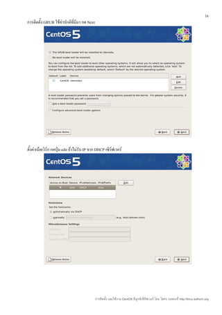 16
การติดตั้ง GRUB ใช้คาปกติที่มีมา กด Next
                    ่




ตั้งค่าเน็ตเวิร์ก กดปุ่ม edit ถ้าไม่รับ IP จาก DHCP เซิร์ฟเวอร์




                                             การติดตั้ง และใช้งาน CentOS ลีนุกซ์เซิร์ฟเวอร์ โดย โสทร รอดคงที่ http://linux.sothorn.org
 