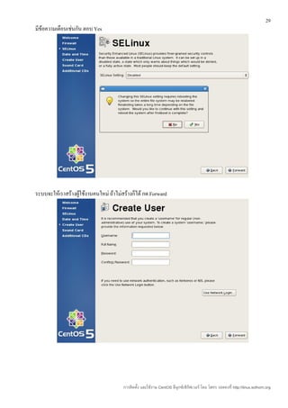 29
มีข้อความเตือนเช่นกัน ตอบ Yes




ระบบจะให้เราสร้างผู้ใช้งานคนใหม่ ถ้าไม่สร้างก็ได้ กด Forward




                                        การติดตั้ง และใช้งาน CentOS ลีนุกซ์เซิร์ฟเวอร์ โดย โสทร รอดคงที่ http://linux.sothorn.org
 