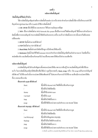 3
                                                    บทที่ 2
                                              หลักการติดตั้งลีนุกซ์
 ติดตั้งลีนุกซ์ได้อย่างไรบ้าง
           วิธีการติดตั้งลีนุกซ์ทุกค่ายคือการติดตั้งด้วยแผ่น CD หรือ DVD สำาหรับการติดตั้งวิธีการอืนก็สามารถทำาได้
                                                                                                   ่
ลีนุกซ์ ตระกูล Red Hat หรือ CentOS มีวิธีการติดตั้งดังนี้
           1. CD / DVD เป็นวิธีที่ง่าย และสะดวก ได้รับความนิยมมากที่สุด
           2. NFS เป็นการติดตั้งผ่าน NFS Network file system ซึ่งเป็นการแชร์ไฟล์ของลีนุกซ์ วิธีนี้เหมาะสำาหรับการ
ติดตั้งเพื่อการอบรมลีนุกซ์ สามารถติดตั้งได้พร้อมกันหลายๆ เครื่อง จะเร็วกว่าติดตั้งจาก CD เนื่องจากไม่ต้องคอย
เปลี่ยนแผ่น
           3. HTTP ติดตั้งผ่านเวบเซิร์ฟเวอร์
           4. FTP ติดตั้งผ่าน FTP เซิร์ฟเวอร์
           5. Hard Disk ติดตั้งผ่านฮาร์ดดิสก์อีกลูก หรืออีกพาร์ติชันหนึ่ง
           6. Kickstart ติดตั้งโดยใช้ไฟล์ kickstart เหมาะสำาหรับการติดตั้งลีนุกซ์พร้อมกันจำานวนมาก โดยที่เครื่อง
สเปคเดียวกัน และติดตั้งเหมือนกันหมดไม่ว่าจะเป็นขนาดพาร์ติชันหรือจำานวนแพ็กเก็จ

หลักการติดตั้งลีนุกซ์
         การติดตั้งลีนุกซ์ มีส่วนสำาคัญตรงขันตอนแบ่งพาร์ติชัน เพราะเราต้องรู้ว่าเราจะติดตั้งลีนุกซ์ เพื่อใช้งาน
                                            ้
อะไร ในการติดตั้งลีนุกซ์พาร์ติชันที่จำาเป็นได้แก่ / (รูทไดเรกทอรี), /boot, swap หรือ / กับ swap แต่ในการนำาลีนุกซ์
เซิร์ฟเวอร์ ไปใช้งานจริงนั้นการแบ่งพาร์ติชันเพียงเท่านี้ ไม่สะดวกในการนำาไปใช้งาน จะต้องมีการแบ่งพาร์ติชัน
อื่นๆ ออกมาด้วย เช่น
         ต้องการทำา mail เซิร์ฟเวอร์
                 /boot                     พื้นที่เก็บ Kernel และไฟล์ที่เกี่ยวข้องกับการบูท
                 /                         พื้นที่เก็บไฟล์ซิสเต็ม
                 /home                     พื้นที่ใช้งานของ user
                 /var/mail                 พื้นที่เก็บ mail
                 /tmp                      พื้นที่เก็บไฟล์ชั่วคราว
                 swap                      พื้นที่ที่ใช้เป็นหน่วยความจำาสำารอง เวลา RAM ไม่พอ
         ต้องการทำา MySQL เซิร์ฟเวอร์
                 /boot                     พื้นที่เก็บ Kernel และไฟล์ที่เกี่ยวข้องกับการบูท
                 /                         พื้นที่เก็บไฟล์ซิสเต็ม
                 /var/lib/mysql            พื้นที่เก็บข้อมูลของ MySQL
                 /backup                   พื้นที่ไว้เก็บไฟล์สำารองต่างๆ
                 /tmp                      พื้นที่เก็บไฟล์ชั่วคราว
                 swap                      พื้นที่ที่ใช้เป็นหน่วยความจำาสำารอง เวลา RAM ไม่พอ
                                          การติดตั้ง และใช้งาน CentOS ลีนุกซ์เซิร์ฟเวอร์ โดย โสทร รอดคงที่ http://linux.sothorn.org
 