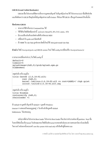 32
GRUB (Grand Unified Bootloader)
       GRUB เป็นโปรแกรมที่จัดการเกี่ยวการบูทของลีนุกซ์ ในลีนุกซ์รุ่นเก่าจะใช้ โปรแกรม LILO ซึ่งมีข้อจำากัด
และข้อด้อยกว่า GRUB ปัจจุบันทั้งลีนุกซ์ทุกค่ายรวมถึง Solaris ก็หนมาใช้ GRUB เป็นบูทโหลดเดอร์กันทั้งนั้น
                                                                ั

ข้อเด่นของ GRUB
     • สามารถใช้คำาสั่งแบบ Command-line ได้

     • ใช้ได้กับไฟล์ซิสเต็มเหล่านี้ ext2/ext3, ReiserFS, JFS, FAT, minix, FFS

     • มีระบบป้องกันด้วยรหัสผ่านที่เข้ารหัสแบบ MD5

     • เปลี่ยนค่าใน grub.conf มีผลทันที

     • ถ้า MBR ใน /dev/hda ถูกทำาลาย ติดตั้งใหม่ได้ /sbin/grub-install /dev/hda



ตัวอย่าง ไฟล์ /boot/grub/grub.conf GRUB version ใหม่ ไฟล์ config จะเปลี่ยนเป็น /boot/grub/menu.lst

เราสามารถเปลี่ยนค่าต่างๆ ในไฟล์ config นี้
default=0 
timeout=5 
splashimage=(hd0,0)/grub/splash.xpm.gz 
hiddenmenu 


#ชุดคำาสั่ง หรือ เมนูที่ 0
title CentOS (2.6.18­92.el5) 
        root (hd0,0) 
        kernel /vmlinuz­2.6.18­92.el5 ro root=LABEL=/ rhgb quiet 
        initrd /initrd­2.6.18­92.el5.img 


#ชุดคำาสั่ง หรือ เมนูที่ 1
title Windows
rootnoverify (hd0,0)
chainloader +1  


ถ้า default=0 บูทเข้า ลีนุกซ์ ถ้า default=1 บูทเข้า Windows
timeout=5 แสดงหน้าจอเมนูบูทอยู่ 5 วินาที แลัวจึงบูทเข้า default
hiddenmenu ไม่แสดงเมนู

       หลังจากที่ผ่านโปรแกรม Boot loader โปรแกรม Boot loader ก็จะส่งการทำางานต่อมาที่ partition /boot ซึ่ง
ในพาร์ติชันนีจะเก็บ kernel ในลักษณะของไฟล์บีบอัด kernel จะขยายตัวมันเอง ตรวจสอบฮาร์ดแวร์และติดตั้ง
             ้
ไดรเวอร์ หลังจากนั้นจะเมาท์ root file system แบบ read only แล้วจึงเข้าสู่ขั้นตอน init

                                          การติดตั้ง และใช้งาน CentOS ลีนุกซ์เซิร์ฟเวอร์ โดย โสทร รอดคงที่ http://linux.sothorn.org
 