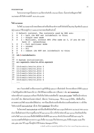 33
กระบวนการ init
          ในกระบวนการบูท ขั้นตอนการ init คือการรันคำาสั่ง /sbin/init นันเอง เริ่มจากอ่านข้อมูลจากไฟล์
                                                                       ่
/etc/inittab แล้วไปทำางานต่อที่ /etc/rc.d/rc.sysinit

ไฟล์ /etc/inittab
          ในไฟล์ /etc/inittab จะมีรายละเอียดบางส่วนที่จะต้องมาทำาความเข้าใจกันดังนี้ Red Hat ลีนุกซ์จะมี runlevel
อยู่ 6 runlevel ใช้งานอยู่จริงๆ 5 runlevel ตามรายละเอียดด้านล่างนี้
1      # Default runlevel. The runlevels used by RHS are: 
2      #   0 ­ halt (Do NOT set initdefault to this) 
3      #   1 ­ Single user mode 
4      #   2 ­ Multiuser, without NFS (The same as 3, if you do not 
            have 13   networking) 
5      #   3 ­ Full multiuser mode 
6      #   4 ­ unused 
7      #   5 ­ X11 
8      #   6 ­ reboot (Do NOT set initdefault to this) 
9      #
10     id:3:initdefault:
11
12     # System initialization.
13     si::sysinit:/etc/rc.d/rc.sysinit
14
15     l0:0:wait:/etc/rc.d/rc 0 
16     l1:1:wait:/etc/rc.d/rc 1 
17     l2:2:wait:/etc/rc.d/rc 2 
17     l3:3:wait:/etc/rc.d/rc 3 
19     l4:4:wait:/etc/rc.d/rc 4 
20     l5:5:wait:/etc/rc.d/rc 5 
21     l6:6:wait:/etc/rc.d/rc 6 
       ...


          เลข 3 ในบรรทัดที่ 10 เป็นการบอกว่า บูทให้เข้าสู่ runlevel 3 เป็นค่าปกติ ถ้าหากเราต้องการให้เข้า runlevel
5 โดยให้บูทเข้ากราฟิกโหมด หรือ X11 ก็ทำาได้โดยการเปลี่ยน เลข 3 เป็นเลข 5 เช่น id:5:initdefault:
หลังจากที่อ่านค่า initdefault มาเก็บเอาไว้แล้วก็จะไปทำางานต่อที่สคริ๊ป /etc/rc.d/rc.sysinit ไฟล์นี้จะมีการทำางาน
ต่างๆ ดังนี้ เช่น เซ็ตค่าเคอร์เนลพารามิเตอร์, เซ็ตเวลา, โหลด keymaps, ใช้งาน swap พาร์ติชัน, เซ็ตชื่อเครื่อง,
ตรวจเชคระบบไฟล์ และเมาท์พาร์ติชันต่างๆ ฯลฯ ซึ่งจะเป็นทำางานเกี่ยวข้องกับระบบทั้งหมดดังภาพ 3-1 แล้วก็จะ
ไปทำางานต่อที่ /etc/rc.d/rcX.d/ เมื่อ X คือค่า initdefault ที่อ่านเข้ามา
          ในไดเรกทอรี /etc/rc.d/rcX.d/ เหล่านี้จะเป็นที่เก็บลิงค์ไฟล์ start script (ลิงค์มาจาก /etc/init.d/) ของ service
ต่างๆ ซึ่งเป็นตัวบอกว่าในการบูทขึนมาจะให้ start service นันๆ หรือไม่ หลังจากที่ start service เรียบร้อยแล้วก็จะ
                                     ้                            ้
มาอ่านไฟล์ /etc/rc.d/rc.local ซึ่งเป็นไฟล์ที่เก็บคำาสั่งที่ใช้ start service สำาหรับโปรแกรมที่ไม่มี start script ใน
/etc/init.d สุดท้ายก็เข้าสู่กระบวนการ Login ถ้าเป็น Text mode ก็รนโปรแกรม getty ถ้าเป็น Graphic mode ก็รน
                                                                         ั                                          ั
xdm, gdm, kdm ให้ Login ขึนอยู่กับว่าใช้ Window Managers ตัวไหน
                               ้
                                             การติดตั้ง และใช้งาน CentOS ลีนุกซ์เซิร์ฟเวอร์ โดย โสทร รอดคงที่ http://linux.sothorn.org
 