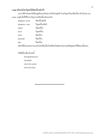 35
Login เข้ามาแล้วจะรีบูทหรือปิดเครื่องอย่างไร
        บนกราฟิกโหมดคงไม่ต้องพูดถึงนะครับเพราะเห็นกันอยู่แล้วว่าจะรีบูทหรือจะปิดเครื่อง สำาหรับบน text
mode มาดูคำาสั่งที่ใช้ในการรีบูท และปิดเครื่องกันนะครับ
        shutdown -h now          ปิดเครื่องทันที
        shutdown -r now          รีบูทเครื่องทันที
        reboot                   รีบูทเครื่อง
        init 6                   รีบูทเครื่อง
        init 0                   ปิดเครื่อง
        poweroff                 ปิดเครื่อง
        halt                     ปิดเครื่อง
        เลือกใช้กันตามสะดวกนะครับอย่าปิดเครื่องโดยปิดสวิทช์เลย อันตรายต่อข้อมูลขอให้ปิดตามขั้นตอน

       ไฟล์ที่เกี่ยวข้องในบทนี้
                /boot/grub/menu.lst
                /etc/inittab
                /etc/rc.d/rc.sysinit
                /etc/rc.d/rc.local




                                       การติดตั้ง และใช้งาน CentOS ลีนุกซ์เซิร์ฟเวอร์ โดย โสทร รอดคงที่ http://linux.sothorn.org
 