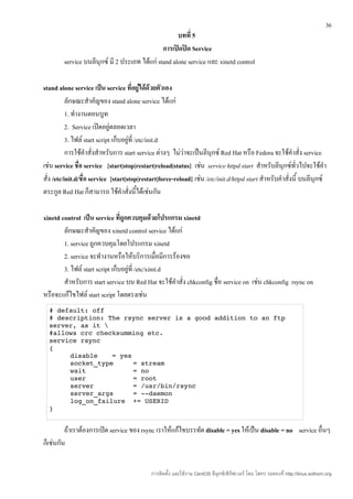 36
                                                     บทที่ 5
                                               การเปิดปิด Service
        service บนลีนุกซ์ มี 2 ประเภท ได้แก่ stand alone service และ xinetd control

stand alone service เป็น service ที่อยู่ได้ด้วยตัวเอง
           ลักษณะสำาคัญของ stand alone service ได้แก่
           1. ทำางานตอนบูท
           2. Service เปิดอยู่ตลอดเวลา
           3. ไฟล์ start script เก็บอยู่ที่ /etc/init.d
           การใช้คำาสั่งสำาหรับการ start service ต่างๆ ไม่ว่าจะเป็นลีนุกซ์ Red Hat หรือ Fedora จะใช้คำาสั่ง service
เช่น service ชือ service {start|stop|restart|reload|status} เช่น service httpd start สำาหรับลีนุกซ์ทั่วไปจะใช้คำา
                 ่
สั่ง /etc/init.d/ชือ service {start|stop|restart|force-reload} เช่น /etc/init.d/httpd start สำาหรับคำาสั่งนี้ บนลีนุกซ์
                   ่
ตระกูล Red Hat ก็สามารถ ใช้คำาสั่งนี้ได้เช่นกัน

xinetd control เป็น service ทีถูกควบคุมด้วยโปรแกรม xinetd
                                 ่
        ลักษณะสำาคัญของ xinetd control service ได้แก่
        1. service ถูกควบคุมโดยโปรแกรม xinetd
        2. service จะทำางานหรือให้บริการเมื่อมีการร้องขอ
        3. ไฟล์ start script เก็บอยู่ที่ /etc/xinit.d
        สำาหรับการ start service บน Red Hat จะใช้คำาสั่ง chkconfig ชื่อ service on เช่น chkconfig rsync on
หรือจะแก้ไขไฟล์ start script โดยตรงเช่น
  # default: off 
  # description: The rsync server is a good addition to an ftp 
  server, as it  
  #allows crc checksumming etc. 
  service rsync 
  { 
       disable    = yes 
       socket_type     = stream 
       wait            = no 
       user            = root 
       server          = /usr/bin/rsync 
       server_args     = ­­daemon 
       log_on_failure  += USERID 
  } 


         ถ้าเราต้องการเปิด service ของ rsync เราให้แก้ไขบรรทัด disable = yes ให้เป็น disable = no service อื่นๆ
ก็เช่นกัน


                                             การติดตั้ง และใช้งาน CentOS ลีนุกซ์เซิร์ฟเวอร์ โดย โสทร รอดคงที่ http://linux.sothorn.org
 