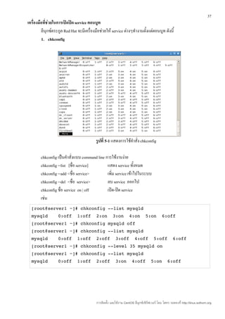 37
เครื่องมือที่ชวยในการเปิดปิด service ตอนบูท
              ่
         ลีนุกซ์ตระกูล Red Hat จะมีเครื่องมือช่วยให้ service ต่างๆทำางานตั้งแต่ตอนบูท ดังนี้
         1. chkconfig




                                           รูปที่ 5-1 แสดงการใช้คำาสั่ง chkconfig

        chkconfig เป็นคำาสั่งแบบ command line การใช้งานง่าย
        chkconfig --list [ชื่อ service]        แสดง service ทั้งหมด
        chkconfig --add <ชื่อ service>         เพิ่ม service เข้าไปในระบบ
        chkconfig --del <ชื่อ service>         ลบ service ออกไป
        chkconfig ชื่อ service on | off        เปิด-ปิด service
        เช่น
  [root@server1 ~]# chkconfig ­­list mysqld 
  mysqld           0:off  1:off  2:on  3:on  4:on  5:on  6:off 
  [root@server1 ~]# chkconfig mysqld off 
  [root@server1 ~]# chkconfig ­­list mysqld 
  mysqld           0:off  1:off  2:off  3:off  4:off  5:off  6:off 
  [root@server1 ~]# chkconfig ­­level 35 mysqld on 
  [root@server1 ~]# chkconfig ­­list mysqld 
  mysqld           0:off  1:off  2:off  3:on  4:off  5:on  6:off




                                           การติดตั้ง และใช้งาน CentOS ลีนุกซ์เซิร์ฟเวอร์ โดย โสทร รอดคงที่ http://linux.sothorn.org
 