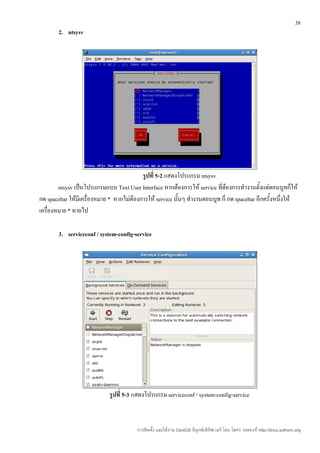 38
       2. ntsysv




                                          รูปที่ 5-2 แสดงโปรแกรม ntsysv
        ntsysv เป็นโปรแกรมแบบ Text User Interface หากต้องการให้ service ที่ต้องการทำางานตั้งแต่ตอนบูทก็ให้
กด spacebar ให้มีเครื่องหมาย * หากไม่ต้องการให้ service นันๆ ทำางานตอนบูท ก็ กด spacebar อีกครั้งหนึ่งให้
                                                          ้
เครื่องหมาย * หายไป

       3. serviceconf / system-config-service




                            รูปที่ 5-3 แสดงโปรแกรม serviceconf / system-config-service



                                        การติดตั้ง และใช้งาน CentOS ลีนุกซ์เซิร์ฟเวอร์ โดย โสทร รอดคงที่ http://linux.sothorn.org
 