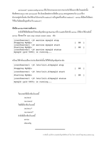 39
        serviceconf / system-config-service เป็นโปรแกรมแบบ GUI สามารถรันได้บนกราฟิกโหมดเท่านัน         ้
ข้อเสียของ ntsysv และ serviceconf คือ มันจะมีผลต่อการเปิดปิด service ตอนบูทเฉพาะรัน Level ที่เรา
ทำางานอยู่เท่านันเช่น เรียกใช้งานโปรแกรมใน runlevel 5 แล้วบูทเครื่องเข้ามา runlevel 3 service ที่เปิดหรือปิดเอา
                ้
ไว้ก็จะไม่มีผลเมื่อบูทเข้ามาใน runlevel 3

เปิดปิด service ตามความต้องการ
         คำาสั่งที่ใช้เปิดปิดเซอร์วิสของลีนุกซ์ตระกูล Red Hat หรือ CentOS คือคำาสั่ง service มีวิธีการใช้งานดังนี้
service ชื่อเซอร์วิส start | stop | reload | restart | status เช่น
  [root@server1 ~]# service mysqld stop 
  Stopping MySQL:                                   [  OK  ] 
  [root@server1 ~]# service mysqld start 
  Starting MySQL:                                   [  OK  ] 
  [root@server1 ~]# service mysqld status 
  mysqld (pid 5682) is running... 



หรือจะใช้คำาสั่งแบบป้อน PATH เต็มคำาสั่งนี้จะใช้ได้กับลีนุกซ์ทุกค่าย เช่น
  [root@server1 ~]# /etc/init.d/mysqld stop 
  Stopping MySQL:                                   [  OK  ] 
  [root@server1 ~]# /etc/init.d/mysqld start 
  Starting MySQL:                                   [  OK  ] 
  [root@server1 ~]# /etc/init.d/mysqld status 
  mysqld (pid 5855) is running... 




        ไดเรกทอรีที่เกี่ยวข้องในบทนี้
                   /etc/init.d
                   /etc/xinet.d
        ไฟล์ที่เกี่ยวข้องในบทนี้
                   /etc/init.c/*
                   /etc/xinet.d/*
        คำาสั่งที่เกี่ยวข้องในบทนี้
                   service
                   chkconfig



                                            การติดตั้ง และใช้งาน CentOS ลีนุกซ์เซิร์ฟเวอร์ โดย โสทร รอดคงที่ http://linux.sothorn.org
 