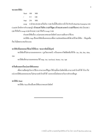 4
ขนาดพาร์ติชัน
                /boot 100 MB
                /        3-5 GB
                /tmp 256 MB
                swap 2 เท่าของ RAM แต่ไม่เกิน 2 GB อันนีเ้ ป็นหลักการทั่วไป สำาหรับ Red Hat Enterprise และ
CentOS มีหลักการคำานวณอยู่ว่า ถ้า RAM ไม่เกิน 2 GB ให้คูณ 2 ถ้า RAM มากกว่า 2 GB ให้บวก 2 เช่น มี RAM 2
GB ก็ให้สร้าง swap 4 GB มี RAM 3 GB ให้สร้าง swap 5 GB
                ส่วนพาร์ติชนอื่นๆ แบ่งตามขนาดของฮาร์ดดิสก์ และความต้องการใช้งาน
                            ั
                พาร์ติชน /tmp เป็นพาร์ติชนที่แยกออกมาเพื่อความปลอดภัยของเซิร์ฟเวอร์ถ้าพาร์ติชัน / ข้อมูลเต็ม
                       ั                 ั
ก็จะไม่มีผลกระทบกับระบบ

พาร์ติชันที่แยกออกมาได้และไม่ได้จาก / ของการติดตั้งลีนุกซ์
         พาร์ติชนที่ไม่สามารถแยกออกจาก / (รูทไดเรกทอรี) หรือแยกจากไฟล์ซิสเต็มได้ คือ /etc, /lib, /bin, /sbin,
                ั
/dev
         พาร์ติชนที่สามารถแยกออกมาได้ /tmp, /usr, /usr/local, /home, /var, /opt
                  ั

ทำาไมต้องแยกหรือแบ่งพาร์ติชนออกมา
                            ั
        เพื่อความยืดหยุ่นในการใช้งาน สามารถแก้ปัญหาได้ง่ายเมื่อฮาร์ดดิสก์เต็ม สามารถทำาโควต้าได้ ถ้าเราไม่
แบ่ง พาร์ติชันแยกออกมาจะไม่สามารถทำาโควต้าได้ นอกจากนั้นยังสะดวกในการสำารองข้อมูล

พาร์ติชัน /boot
         พาร์ติชน /boot ต้องเป็นพาร์ติชันแรกของฮาร์ดดิสก์
                ั




                                         การติดตั้ง และใช้งาน CentOS ลีนุกซ์เซิร์ฟเวอร์ โดย โสทร รอดคงที่ http://linux.sothorn.org
 