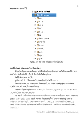 41
มุมมองโครงสร้างแบบต้นไม้




                                   รูปที่ 6-3 แสดงโครงสร้างไดเรกทอรีแบบแผนภูมิต้นไม้

การเปลี่ยนไปทำางานยังไดเรกทอรีต่างๆด้วยคำาสั่ง cd
         ที่เขียนเรื่องนี้มาเพราะจะเจอปัญหาความไม่เข้าใจเกี่ยวกับการเปลี่ยนการทำางานไปยังไดเรกทอรีต่างๆ มาก
สำาหรับลีนุกซ์มือใหม่ คือไม่รู้ว่าต้อง มี / นำาหน้าหรือ ไม่มี มาดูต่อครับ
         สิ่งที่ต้องจำาและทำาความเข้าใจ
         รูทไดเรกทอรี คือ / เป็นไดเรกทอรีเหนือสุด เทียบกับวินโดว์ก็ Drive C:
         โฮมไดเรกทอรีของ user root คือ /root บ้านของคนชื่อ root เป็นคนที่มีสิทธิสูงสุดในระบบอย่าหลง
/ (รูทไดเรกทอรี) กับ /root (บ้านของคนชื่อ root)
         ไดเรกทอรีที่อยู่ถัดจากรูทไดเรกทอรี คือ /boot, /etc, /initrd, /misc, /opt, /root, /sys, /usr, /bin, /dev, /home,
 /lib, /media, /mnt, /proc, /sbin, /tmp, /var
         การใช้คำาสั่ง cd เพื่อเปลี่ยนไดเรกทอรี ถ้าต้องการเปลี่ยนไดเรกทอรีไปทำางานที่ติดกับ / ต้องมี / นำาหน้า เช่น
cd /boot, cd /etc , cd /usr, cd /mnt กรณีที่ไดเรกทอรี ที่อยู่ในลำาดับขั้นถัดไปจากที่เราทำางานอยู่ ไม่ต้องใส่
เครื่องหมาย / เช่น ทำางานอยู่ที่ /var ต้องการเข้าไปทำางานที่ /var/lib/mysql ก็สามารถใช้คำาสั่ง cd lib/mysql
ได้เลย ข้อควรจำา ถ้าเปลี่ยน ไดเรกทอรีไปทำางานที่ไดเรกทอรีที่ไม่ติดกับ / และเป็นไดเรกทอรีถัดไปก็ไม่ต้องใส่
เครื่องหมาย /
                                             การติดตั้ง และใช้งาน CentOS ลีนุกซ์เซิร์ฟเวอร์ โดย โสทร รอดคงที่ http://linux.sothorn.org
 