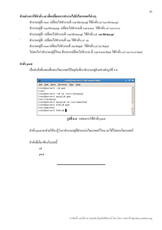 42
ตัวอย่างการใช้คำาสั่ง cd เพื่อเปลี่ยนการทำางานไปยังไดเรกทอรีต่างๆ
        ทำางานอยู่ที่ /root เปลี่ยนไปทำางานที่ /var/lib/mysql ใช้คำาสั่ง cd /var/lib/mysql
        ทำางานอยู่ที่ /var/lib/mysql เปลี่ยนไปทำางานที่ /var/www ใช้คำาสั่ง cd /var/www
        ทำางานอยู่ที่ / เปลี่ยนไปทำางานที่ /var/lib/mysql ใช้คำาสั่ง cd var/lib/mysql
`       ทำางานอยู่ที่ / เปลี่ยนไปทำางานที่ /etc ใช้คำาสั่ง cd etc
        ทำางานอยู่ที่ /root เปลี่ยนไปทำางานที่ /etc/httpd/ ใช้คำาสั่ง cd /etc/httpd
        ไม่สนใจว่าทำางานอยู่ที่ไหน ต้องการเปลี่ยนไปทำางาน ที่ /var/www/html ใช้คำาสั่ง cd /var/www/html

คำาสั่ง pwd
         เป็นคำาสั่งที่แสดงชื่อของไดเรกทอรีปัจจุบันที่เราทำางานอยู่ตวอย่างดังรูปที่ 5-4
                                                                    ั




                                         รูปที่ 6-4 แสดงการใช้คำาสั่ง pwd

        คำาสั่ง pwd จะช่วยให้เรารู้ว่าเราทำางานอยู่ที่ตำาแหน่งไดเรกทอรีไหน จะได้ไม่หลงไดเรกทอรี

        คำาสั่งที่เกี่ยวข้องในบทนี้
                   cd
                   pwd




                                            การติดตั้ง และใช้งาน CentOS ลีนุกซ์เซิร์ฟเวอร์ โดย โสทร รอดคงที่ http://linux.sothorn.org
 