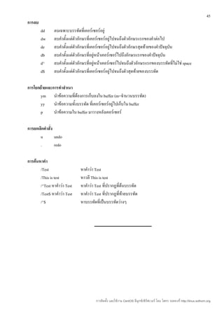 45
การลบ
        dd      ลบเฉพาะบรรทัดที่เคอร์เซอร์อยู่
        dw      ลบคำาตั้งแต่ตัวอักษรที่เคอร์เซอร์อยู่ไปจนถึงตัวอักษรแรกของคำาต่อไป
        de      ลบคำาตั้งแต่ตัวอักษรที่เคอร์เซอร์อยู่ไปจนถึงตัวอักษรสุดท้ายของคำาปัจจุบน
                                                                                       ั
        db      ลบคำาตั้งแต่ตัวอักษรที่อยู่หน้าเคอร์เซอร์ไปถึงอักษรแรกของคำาปัจจุบนั
        d^      ลบคำาตั้งแต่ตัวอักษรที่อยู่หน้าเคอร์เซอร์ไปจนถึงตัวอักษรแรกของบรรทัดที่ไม่ใช่ space
        d$      ลบคำาตั้งแต่ตัวอักษรที่เคอร์เซอร์อยู่ไปจนถึงตัวสุดท้ายของบรรทัด

การโยกย้ายและการทำาสำาเนา
       ym นำาข้อความที่ต้องการเก็บลงใน buffer (m=จำานวนบรรทัด)
       yy     นำาข้อความทั้งบรรทัด ที่เคอร์เซอร์อยู่ไปเก็บใน buffer
       p      นำาข้อความใน buffer มาวางหลังเคอร์เซอร์

การยกเลิกคำาสั่ง
       u         undo
       .         redo

การค้นหาคำา
       /Test                    หาคำาว่า Test
       /This is test            หาวลี This is test
       /^Test หาคำาว่า Test     หาคำาว่า Test ที่ปรากฏที่ต้นบรรทัด
       /Test$ หาคำาว่า Test     หาคำาว่า Test ที่ปรากฏที่ท้ายบรรทัด
       /^$                      หาบรรทัดที่เป็นบรรทัดว่างๆ




                                         การติดตั้ง และใช้งาน CentOS ลีนุกซ์เซิร์ฟเวอร์ โดย โสทร รอดคงที่ http://linux.sothorn.org
 