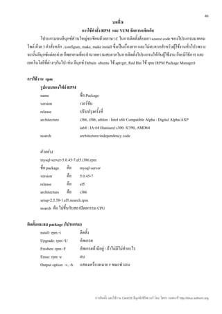 46
                                                        บทที่ 8
                                     การใช้คำาสั่ง RPM และ YUM จัดการแพ็กเก็จ
        โปรแกรมบนลีนุกซ์ส่วนใหญ่จะเขียนด้วยภาษา C ในการติดตั้งต้องเอา source code ของโปรแกรมมาคอม
ไพล์ ด้วย 3 คำาสั่งหลัก ./configure, make, make install ซึ่งเป็นเรื่องยาก และไม่สะดวกสำาหรับผู้ใช้งานทัวไป เพราะ
                                                                                                       ่
ฉะนั้นลีนุกซ์แต่ละค่าย ก็พยายามที่จะอำานวยความสะดวกในการติดตั้งโปรแกรมให้กับผู้ใช้งาน ก็จะมีวิธีการ และ
เทคโนโลยีที่ต่างๆกันไป เช่น ลีนุกซ์ Debain ubuntu ใช้ apt-get, Red Hat ใช้ rpm (RPM Package Manager)

การใช้งาน rpm
        รูปแบบของไฟล์ RPM
        name                     ชื่อ Package
        version                  เวอร์ชนั
        release                  ปรับปรุงครั้งที่
        architecture             i386, i586, athlon : Intel x86 Compatible Alpha : Digital Alpha/AXP
                                 ia64 : IA-64 (Itanium) s300: S/390, AMD64
        noarch                   architecture-independency code

        ตัวอย่าง
        mysql-server-5.0.45-7.el5.i386.rpm
        ชื่อ package คือ mysql-server
        version            คือ 5.0.45-7
        release            คือ el5
        architecture คือ i386
        setup-2.5.58-1.el5.noarch.rpm
        noarch คือ ไม่ขนกับสถาปัตยกรรม CPU
                        ึ้

ติดตั้งและลบ package (โปรแกรม)
         nstall: rpm -i        ติดตั้ง
         Upgrade: rpm -U       อัพเกรด
         Freshen: rpm -F       อัพเกรดถ้ามีอยู่ / ถ้าไม่มีไม่ทำาอะไร
         Erase: rpm -e         ลบ
         Output option: -v, -h แสดงเครื่องหมาย # ขณะทำางาน




                                          การติดตั้ง และใช้งาน CentOS ลีนุกซ์เซิร์ฟเวอร์ โดย โสทร รอดคงที่ http://linux.sothorn.org
 