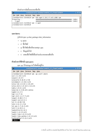 47
        ตัวอย่างการติดตั้งและลบแพ็กเก็จ




rpm Query
      รูปแบบ rpm -q what_package what_information
       • -q query

       • -f ชื่อไฟล์

       • -p ชื่อไฟล์แพ็กเก็จนามสกุล .rpm

       • -i ข้อมูลทั่วไป

       • -l แสดงชื่อไฟล์ที่เป็นส่วนประกอบของเพ็กเก็จ



ตัวอย่างการใช้คำาสั่ง rpm query
        rpm -qa มี Package อะไรติดตั้งอยู่บ้าง




                                          การติดตั้ง และใช้งาน CentOS ลีนุกซ์เซิร์ฟเวอร์ โดย โสทร รอดคงที่ http://linux.sothorn.org
 