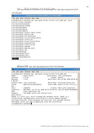 49
         ไฟล์ .rpm นี้ติดตั้งแล้วไปมีไฟล์อะไรบ้างไปติดตั้งอยู่ที่ไหน (rpm -qlp mysql-server-5.0.45-
7.el5.i386.rpm)




        ดูข้อมูลของไฟล์ .rpm (rpm -qip mysql-server-5.0.45-7.el5.i386.rpm)




                                          การติดตั้ง และใช้งาน CentOS ลีนุกซ์เซิร์ฟเวอร์ โดย โสทร รอดคงที่ http://linux.sothorn.org
 