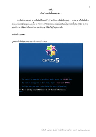 5
                                                   บทที่ 3
                                        ตัวอย่างการติดตั้ง CentOS 5.2

        การติดตั้ง CentOS สามารถติดตั้งได้หลายวิธีไม่ว่าจะเป็น การติดตั้งผ่าน NFS FTP WWW หรือติดตั้งผ่าน
ฮาร์ดดิสก์ แต่วิธีที่นิยมกันก็ติดตั้งด้วย CD หรือ DVD ตัวอย่างการติดตั้งต่อไปนี้เป็นการติดตั้งด้วย DVD ในส่วน
ของวิธีการพาร์ติชันนั้นเป็นแค่ตัวอย่าง หลักการพาร์ติชันให้ดูในคู่มือบทที่ 1

การติดตั้ง CentOS

บูทจากแผ่นติดตั้ง CentOS CD แผ่นแรก หรือ DVD




                                         การติดตั้ง และใช้งาน CentOS ลีนุกซ์เซิร์ฟเวอร์ โดย โสทร รอดคงที่ http://linux.sothorn.org
 