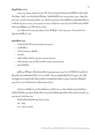 50
ข้อมูลทั่วไปของ YUM
         Yellow dog Updater, Modified (YUM) เป็น โปรแกรมโอเพนซอร์สคอมมานไลน์ที่ใช้ในการจัดการแพ็ก
เก็จ (อัพเดต / ติดตั้ง / ลบ) สำาหรับลีนุกซ์ ที่ใช้ RPM โดยมีลิขสิทธิ์เป็น GNU General Public License พัฒนาโดย
Seth Vidal และโปรแกรมเมอร์อาสาสมัคร yum เป็นโปรแกรมคอมมานไลน์ แต่ก็มีโปรแกรมที่เขาพัฒนาเป็นแบบ
กราฟิกเช่น Pup, Pirut ,Yumex, Yum Extender และ KYum ปัจจุบันนาย Seth Vidal ทำางานให้กับ Red Hat ซึ่งเป็น
โปรแกรมเมอร์ผู้พัฒนา yum ให้กับ Red Hat นันเอง     ่
         Yum พัฒนามาจาก Yellowdog Updater (YUP) ซึ่งใช้อยู่ใน Yellow Dog Linux โดย Red Hat นำามา
พัฒนาต่อแล้วใช้ชื่อว่า YUM

คุณสมบัติของ Yum :
   •   คลังของซอร์ฟแวร์จำานวนมาก (multiple repositories)
   •   คอนฟิกได้ง่าย
   •   การคำานวณ depency ที่ถูกต้อง
   •   ทำางานเร็ว
   •   พฤติกรรมที่ลงรอยกันกับ rpm (rpm-consistent behavior)
   •   สนับสนุนกลุ่ม comps.xml ที่ประกอบด้วย multiple repository groups
   •   อินเตอร์เฟสที่ง่าย

       ยูติลิตี้ yum ใช้ข้อมูลการพึ่งพากันของแพ็กเกจ (package depency data) ในการทำาให้มนใจว่าความต้องการ
                                                                                        ั่
ทั้งหมดสำาหรับแอพพลิเคชันพบได้ในระหว่างการ ติดตั้ง โดย yum จะติดตั้งแพ็กเก็จสำาหรับ depency ใด ๆ ที่ไม่
ปรากฎอยู่บนระบบโดยอัตโนมัติ เมื่อมีความต้องการแอพพลิเคชันใหม่ที่ชน (conflict) กับซอร์ฟแวร์ที่มีอยู่แล้ว
yum จะทำาการ abort โดยปราศจากการเปลี่ยนแปลงระบบใด ๆ

       สรุปง่ายๆ การติดตั้งแบบ rpm คือการติดตั้งแบบ ออฟไลน์ และ yum คือการติดตั้งแบบออนไลน์นนเอง      ั่
ออฟไลน์ คือมีไฟล์ .rpm อยู่ในเครื่องที่เราใช้งาน ส่วนออนไลน์ไฟล์จะอยู่บนเซิร์ฟเวอร์อื่น ตามที่เรากำาหนดใน /etc/
yum.repos.d/CentOS-Base.repo
       ถ้าเปรียบเทียบกับลีนุกซ์ตระกูล Debian Ubuntu
       rpm = dpkg
       yum = apt-get, aptitude




                                         การติดตั้ง และใช้งาน CentOS ลีนุกซ์เซิร์ฟเวอร์ โดย โสทร รอดคงที่ http://linux.sothorn.org
 