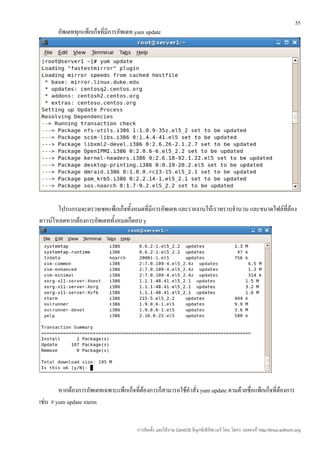 55
       อัพเดททุกแพ็กเก็จที่มีการอัพเดท yum update




       โปรแกรมจะตรวจเชคแพ็กเก็จทั้งหมดที่มีการอัพเดท และรายงานให้เราทราบจำานวน และขนาดไฟล์ที่ต้อง
ดาวน์โหลดหากต้องการอัพเดททั้งหมดก็ตอบ y




        หากต้องการอัพเดทเฉพาะแพ็กเก็จที่ต้องการก็สามารถใช้คำาสั่ง yum update ตามด้วยชื่อแพ็กเก็จที่ต้องการ
เช่น # yum update xterm


                                        การติดตั้ง และใช้งาน CentOS ลีนุกซ์เซิร์ฟเวอร์ โดย โสทร รอดคงที่ http://linux.sothorn.org
 