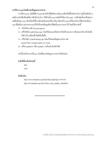 56
การใช้งาน yum โดยที่แหล่งข้อมูลมาจาก DVD
         การใช้งาน yum ข้อดีที่ดีกว่า rpm อย่างเห็นได้ชัดคือการจัดการแพ็กเก็จที่ขึ้นต่อกัน ถ้าเรา ติดตั้งแพ็กเก็จ A
แต่มีความจำาเป็นต้องติดตั้ง แพ็กเก็จ B กับ C ไปด้วยนั้น yum จะติดตั้งให้เอง ส่วน rpm เราต้องติดตั้งเองซึ่งยุ่งยาก
แต่ข้อเสียของ yum คือเครื่องที่ใช้งานต้องต่ออินเทอร์เน็ต หรือเราต้องสร้าง yum เซิร์ฟเวอร์เอง นี่คือค่าปกติของ
yum ที่ติดตั้งมา แต่เราสามารถแก้ไขให้แหล่งข้อมูลที่จะใช้ติดตั้งมาจาก DVD ได้ โดยมีวิธีการดังนี้
         1) เข้าไปทำางานที่ /etc/yum.repos.d/
         2) แก้ไขไฟล์ CentOS-Base.repo โดยให้คอมเมนต์โดยการใส่เครื่องหมาย # หน้าทุกบรรทัด แล้วบันทึก
              ไฟล์ หรือ เปลี่ยนชื่อไฟล์เป็นชื่ออื่น
         3) แก้ไขไฟล์ CentOS-Media.repo โดยแก้ไขพาธที่อยู่ของ DVD เช่น
              baseurl=file:///media/CentOS_5.2_Final/
         4) แก้ไข enabled=0 เป็น enabled=1 เสร็จแล้วบันทึกไฟล์

        เท่านี้ท่านก็สามารถใช้ yum โดยที่มีแหล่งข้อมูลจาก DVD ได้แล้วครับ

        คำาสั่งที่เกี่ยวข้องในบทนี้
                   rpm
                   yum

        ลิงค์อ้างอิง :
                 http://www.thaiadmin.org/board/index.php?topic=41613.0
                 http://en.wikipedia.org/wiki/Yellow_dog_Updater,_Modified




                                           การติดตั้ง และใช้งาน CentOS ลีนุกซ์เซิร์ฟเวอร์ โดย โสทร รอดคงที่ http://linux.sothorn.org
 