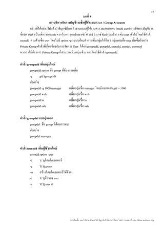 57
                                                       บทที่ 9
                             การบริหารจัดการบัญชีรายชื่อผู้ใช้ระบบ User / Group Accounts
         อย่างที่ได้กล่าวไปแล้วว่าลีนุกซ์มีการทำางานแบบผู้ใช้งานคราวละหลายคน (multi user) การจัดการบัญชีราย
ชื่อมีความจำาเป็นเพื่อง่ายและสะดวกในการดูแลรักษาเซิร์ฟเวอร์ ลีนุกซ์ Red Hat ถ้าเราเพิ่ม user เข้าไปโดยใช้คำาสั่ง
useradd ตามด้วยชื่อ user โดยไม่มี option -g ระบบก็จะทำาการเพิ่มกลุ่มให้อีก 1 กลุ่มตามชื่อ user นันซึ่งเรียกว่า
                                                                                                   ้
Private Group คำาสั่งที่เกี่ยวข้องกับการจัดการ User ได้แก่ groupadd, groupdel, useradd, userdel, usermod
หากเราไม่ต้องการ Private Group ก็สามารถเพิ่มกลุ่มเข้ามาเองโดยใช้คำาสั่ง groupadd

คำาสั่ง groupadd เพิมกลุ่มใหม่
                      ่
          groupadd option ชื่อ group ที่ต้องการเพิ่ม
          -g       gid (group id)
          ตัวอย่าง
          groupadd -g 1000 manager          #เพิ่มกลุ่มชื่อ manager โดยมีหมายเลข gid = 1000
          groupadd web                      #เพิ่มกลุ่มชื่อ web
          groupadd hr                       #เพิ่มกลุ่มชื่อ hr
          groupadd sale                     #เพิ่มกลุ่มชื่อ sale

คำาสั่ง groupdel ลบกลุ่มออก
          groupdel ชื่อ group ที่ต้องการลบ
          ตัวอย่าง
          groupdel manager

คำาสั่ง useradd เพิ่มผู้ใช้งานใหม่
          useradd option user
          -d      ระบุโฮมไดเรกทอรี
          -g      ระบุ group
          -m สร้างโฮมไดเรกทอรีให้ด้วย
          -c      ระบุชื่อของ user
          -u      ระบุ user id




                                             การติดตั้ง และใช้งาน CentOS ลีนุกซ์เซิร์ฟเวอร์ โดย โสทร รอดคงที่ http://linux.sothorn.org
 