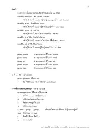 58
ตัวอย่าง
           หลังจากที่เราเพิ่มกลุ่มเรียบร้อยแล้วเราก็สามารถเพิ่ม user ได้เลย
           useradd -g manager -c “Mr. Somchai” somchai
                   #เพิ่มผู้ใช้งาน ชื่อ somchai อยุ่ในกลุ่ม manager มีชื่อว่า Mr. Somchai
           useradd -g web -c “Miss Manee” manee
                   #เพิ่มผู้ใช้งาน ชื่อ manee อยุ่ในกลุ่ม web มีชื่อว่า Miss Manee
           useradd -g web -c “Mr. Piti” piti
                   #เพิ่มผู้ใช้งาน ชื่อ piti อยุ่ในกลุ่ม web มีชื่อว่า Mr. Piti
           useradd -g hr -c “Miss Chuchai” chuchai
                   #เพิ่มผู้ใช้งาน ชื่อ chuchai อยุ่ในกลุ่ม hr มีชื่อว่า Miss Chuchai
           useradd -g sale -c “Mr. Mana” mana
                   #เพิ่มผู้ใช้งาน ชื่อ mana อยุ่ในกลุ่ม sale มีชื่อว่า Mr. Mana

           passwd somchai           # Set password ให้กับ user somchai
           passwd manee             # Set password ให้กับ user manee
           passwd piti              # Set password ให้กับ user piti
           passwd chuchai           # Set password ให้กับ user chuchai
           passwd mana              # Set password ให้กับ user mana

คำาสั่ง userdel ลบผู้ใช้งานออก
          userdel option user ที่ต้องการลบ
          -r      ลบไฟล์ของ user ในโฮม และใน /var/spool/mail

การเปลี่ยนแปลงข้อมูลของผู้ใช้งานด้วย usermod
         usermod option user ที่ต้องการเปลี่ยนแปลง
         -c     เปลี่ยน comment หรือชื่อของ user
         -d     เปลี่ยนโฮมไดเรกทอรีของ user
         -e     ตั้งวันหมดอายุให้กับ user
         -g     เปลี่ยนกลุ่มของ user
         -G group1 [ ,group2,... , [groupN]      เพิ่มกลุ่มให้กับ user ให้ user มีกลุ่มหลายกลุ่มได้
         -u uid เปลี่ยน uid ของ user
         -L     ล๊อคไม่ให้ user เข้าใช้งาน
         -U     ยกเลิกการล๊อค

                                              การติดตั้ง และใช้งาน CentOS ลีนุกซ์เซิร์ฟเวอร์ โดย โสทร รอดคงที่ http://linux.sothorn.org
 