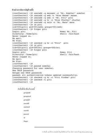 59
ตัวอย่างการจัดการบัญชีรายชื่อ
[root@server1 ~]# useradd ­g manager ­c "Mr. Somchai" somchai
[root@server1 ~]# useradd ­g web ­c "Miss Manee" manee
[root@server1 ~]# useradd ­g web ­c "Mr. Piti" piti
[root@server1 ~]# useradd ­g hr ­c "Miss Chuchai" chuchai
[root@server1 ~]# useradd ­g sale ­c "Mr. Mana" mana
[root@server1 ~]# id piti
uid=502(piti) gid=501(web) groups=501(web)
[root@server1 ~]# finger piti
Login: piti                             Name: Mr. Piti
Directory: /home/piti                   Shell: /bin/bash
Never logged in.
No mail.
No Plan.
[root@server1 ~]# usermod ­g hr ­c “Piti”  piti
[root@server1 ~]# id piti
uid=502(piti) gid=502(hr) groups=502(hr)
[root@server1 ~]# finger piti
Login: piti                             Name: Piti
Directory: /home/piti                   Shell: /bin/bash
Never logged in.
No mail.
No Plan.
[root@server1 ~]#
[root@server1 ~]# passwd somchai
Changing password for user somchai.
New UNIX password:
Retype new UNIX password:
passwd: all authentication tokens updated successfully.
[root@server1 ~]# usermod ­g hr ­c “Piti Yindee” piti
[root@server1 ~]# usermod ­L piti
[root@server1 ~]#


       คำาสั่งที่เกี่ยวข้องในบทนี้
                  groupadd
                  groupmod
                  groupdel
                  useradd
                  usermod
                  userdel
                  passwd
                  id
                  finger



                                     การติดตั้ง และใช้งาน CentOS ลีนุกซ์เซิร์ฟเวอร์ โดย โสทร รอดคงที่ http://linux.sothorn.org
 