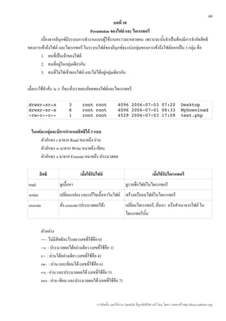 60
                                                   บทที่ 10
                                   Permission ของไฟล์ และ ไดเรกทอรี
      เนื่องจากลีนุกซ์มีระบบการทำางานแบบผู้ใช้งานคราวละหลายคน เพราะฉะนั้นจำาเป็นต้องมีการจำากัดสิทธิ
ของการเข้าถึงไฟล์ และไดเรกทอรี ในระบบไฟล์ของลีนุกซ์จะแบ่งกลุ่มของการเข้าถึงไฟล์ออกเป็น 3 กลุ่ม คือ
      1. คนที่เป็นเจ้าของไฟล์
      2. คนที่อยู่ในกลุ่มเดียวกัน
      3. คนที่ไม่ใช่เจ้าของไฟล์ และไม่ได้อยู่กลุ่มเดียวกัน

เมื่อเราใช้คำาสั่ง ls -l ก็จะเห็นรายละเอียดของไฟล์และไดเรกทอรี

drwxr­xr­x                3      root root    4096 2006­07­03 07:20  Desktop
drwxr­xr­x                8      root root    4096 2006­07­01 08:33  MyDownload
­rw­r­­r­­                1      root root    4529 2006­07­03 17:09  test.php


  ในแต่ละกลุ่มจะมีการกำาหนดสิทธิได้ 3 แบบ
       ตัวอักษร r มาจาก Read หมายถึง อ่าน
       ตัวอักษร w มาจาก Write หมายถึง เขียน
       ตัวอักษร x มาจาก Execute หมายถึง ประมวลผล

         สิทธิ                  เมื่อใช้กับไฟล์                                      เมื่อใช้กับไดเรกทอรี
read                ดูเนื้อหา                                    ดูรายชื่อไฟล์ในไดเรกทอรี
writer              เปลี่ยนแปลง และแก้ไขเนื้อหาในไฟล์ สร้างหรือลบไฟล์ในไดเรกทอรี
execute             สั่ง execute (ประมวลผลได้)                   เปลี่ยนไดเรกทอรี, ค้นหา หรือสำาเนาจากไฟล์ ใน
                                                                 ไดเรกทอรีนน ั้

          ตัวอย่าง
          --- : ไม่มีสิทธิอะไรเลย (เลขทีใช้คือ 0)
                                         ่
          --x : ประมวลผลได้อย่างเดียว (เลขทีใช้คือ 1)
                                                 ่
          r-- : อ่านได้อย่างเดียว (เลขที่ใช้คือ 4)
          rw- : อ่าน และเขียนได้ (เลขที่ใช้คือ 6)
          r-x : อ่าน และประมวลผลได้ (เลขที่ใช้คือ 5)
          rwx : อ่าน เขียน และประมวลผลได้ (เลขทีใช้คือ 7)
                                                   ่


                                           การติดตั้ง และใช้งาน CentOS ลีนุกซ์เซิร์ฟเวอร์ โดย โสทร รอดคงที่ http://linux.sothorn.org
 