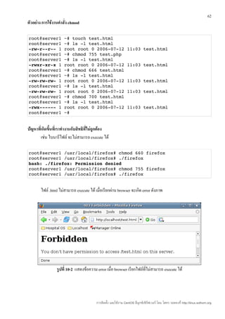 62
ตัวอย่าง การใช้งานคำาสั่ง chmod

root@server1 ~# touch test.html
root@server1 ~# ls ­l test.html
­rw­r­­r­­ 1 root root 0 2006­07­12 11:03 test.html
root@server1 ~# chmod 755 test.php
root@server1 ~# ls ­l test.html
­rwxr­xr­x 1 root root 0 2006­07­12 11:03 test.html
root@server1 ~# chmod 666 test.html
root@server1 ~# ls ­l test.html
­rw­rw­rw­ 1 root root 0 2006­07­12 11:03 test.html
root@server1 ~# ls ­l test.html
­rw­rw­rw­ 1 root root 0 2006­07­12 11:03 test.html
root@server1 ~# chmod 700 test.html
root@server1 ~# ls ­l test.html
­rwx­­­­­­ 1 root root 0 2006­07­12 11:03 test.html
root@server1 ~#


ปัญหาที่เกิดขึ้นที่เราทำางานกับสิทธิทไม่ถูกต้อง
                                     ี่
        เช่น ไบนารีไฟล์ จะไม่สามารถ execute ได้

root@server1 /usr/local/firefox# chmod 660 firefox
root@server1 /usr/local/firefox# ./firefox
bash: ./firefox: Permission denied
root@server1 /usr/local/firefox# chmod 755 firefox
root@server1 /usr/local/firefox# ./firefox


        ไฟล์ .html ไม่สามารถ execute ได้ เมื่อเรียกผ่าน browser จะเกิด error ดังภาพ




                 รูปที่ 10-2 แสดงข้อความ error เมื่อ browser เรียกไฟล์ที่ไม่สามารถ execute ได้




                                          การติดตั้ง และใช้งาน CentOS ลีนุกซ์เซิร์ฟเวอร์ โดย โสทร รอดคงที่ http://linux.sothorn.org
 