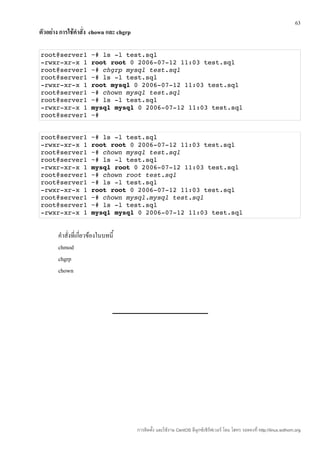 63
ตัวอย่าง การใช้คำาสั่ง chown และ chgrp

root@server1 ~# ls ­l test.sql
­rwxr­xr­x 1 root root 0 2006­07­12 11:03 test.sql
root@server1 ~# chgrp mysql test.sql
root@server1 ~# ls ­l test.sql
­rwxr­xr­x 1 root mysql 0 2006­07­12 11:03 test.sql
root@server1 ~# chown mysql test.sql
root@server1 ~# ls ­l test.sql
­rwxr­xr­x 1 mysql mysql 0 2006­07­12 11:03 test.sql
root@server1 ~#


root@server1 ~# ls ­l test.sql
­rwxr­xr­x 1 root root 0 2006­07­12 11:03 test.sql
root@server1 ~# chown mysql test.sql
root@server1 ~# ls ­l test.sql
­rwxr­xr­x 1 mysql root 0 2006­07­12 11:03 test.sql
root@server1 ~# chown root test.sql
root@server1 ~# ls ­l test.sql
­rwxr­xr­x 1 root root 0 2006­07­12 11:03 test.sql
root@server1 ~# chown mysql.mysql test.sql
root@server1 ~# ls ­l test.sql
­rwxr­xr­x 1 mysql mysql 0 2006­07­12 11:03 test.sql


       คำาสั่งที่เกี่ยวข้องในบทนี้
       chmod
       chgrp
       chown




                                         การติดตั้ง และใช้งาน CentOS ลีนุกซ์เซิร์ฟเวอร์ โดย โสทร รอดคงที่ http://linux.sothorn.org
 