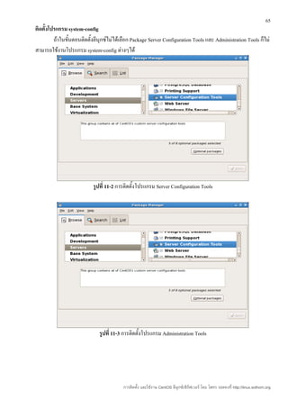 65
ติดตั้งโปรแกรม system-config
         ถ้าในขันตอนติดตั้งลีนุกซ์ไม่ได้เลือก Package Server Configuration Tools และ Administration Tools ก็ไม่
                ้
สามารถใช้งานโปรแกรม system-config ต่างๆได้




                           รูปที่ 11-2 การติดตั้งโปรแกรม Server Configuration Tools




                              รูปที่ 11-3 การติดตั้งโปรแกรม Administration Tools




                                         การติดตั้ง และใช้งาน CentOS ลีนุกซ์เซิร์ฟเวอร์ โดย โสทร รอดคงที่ http://linux.sothorn.org
 