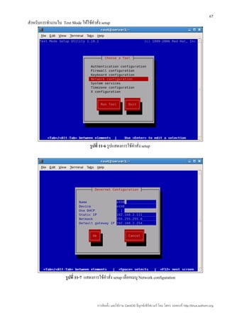 67
สำาหรับการทำางานใน Text Mode ให้ใช้คำาสั่ง setup




                                    รูปที่ 11-6 รูปแสดงการใช้คำาสั่ง setup




                      รูปที่ 11-7 แสดงการใช้คำาสั่ง setup เลือกเมนู Network configuration



                                         การติดตั้ง และใช้งาน CentOS ลีนุกซ์เซิร์ฟเวอร์ โดย โสทร รอดคงที่ http://linux.sothorn.org
 