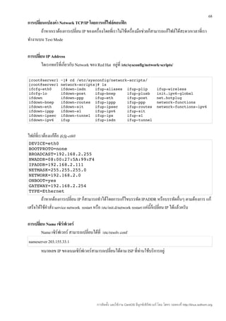 68
การเปลี่ยนแปลงค่า Network TCP/IP โดยการแก้ไฟล์คอนฟิก
         ถ้าหากเราต้องการเปลี่ยน IP ของเครื่องโดยที่เราไม่ใช้เครื่องมือช่วยก็สามารถแก้ไฟล์ได้สะดวกเวลาที่เรา
ทำางานบน Text Mode

การเปลี่ยน IP Address
         ไดเรกทอรีที่เกี่ยวกับ Network ของ Red Hat อยู่ที่ /etc/sysconfig/network-scripts/

[root@server1 ~]# cd /etc/sysconfig/network­scripts/ 
[root@server1 network­scripts]# ls 
ifcfg­eth0    ifdown­isdn    ifup­aliases  ifup­plip    ifup­wireless 
ifcfg­lo      ifdown­post    ifup­bnep     ifup­plusb   init.ipv6­global 
ifdown        ifdown­ppp     ifup­eth      ifup­post    net.hotplug 
ifdown­bnep   ifdown­routes  ifup­ippp     ifup­ppp     network­functions 
ifdown­eth    ifdown­sit     ifup­ipsec    ifup­routes  network­functions­ipv6 
ifdown­ippp   ifdown­sl      ifup­ipv6     ifup­sit 
ifdown­ipsec  ifdown­tunnel  ifup­ipx      ifup­sl 
ifdown­ipv6   ifup           ifup­isdn     ifup­tunnel 



ไฟล์ที่เราต้องแก้คือ ifcfg-eth0
DEVICE=eth0 
BOOTPROTO=none 
BROADCAST=192.168.2.255 
HWADDR=08:00:27:5A:99:F4 
IPADDR=192.168.2.111 
NETMASK=255.255.255.0 
NETWORK=192.168.2.0 
ONBOOT=yes 
GATEWAY=192.168.2.254 
TYPE=Ethernet 
        ถ้าหากต้องการเปลี่ยน IP ก็สามารถทำาได้โดยการแก้ไขบรรทัด IPADDR หรือบรรทัดอื่นๆ ตามต้องการ แก้
เสร็จให้ใช้คำาสั่ง service network restart หรือ /etc/init.d/network restart แค่นี้ก็เปลี่ยน IP ได้แล้วครับ

การเปลี่ยน Name เซิร์ฟเวอร์
         Name เซิร์ฟเวอร์ สามารถเปลี่ยนได้ที่ /etc/resolv.conf
nameserver 203.155.33.1
        หมายเลข IP ของเนมเซิร์ฟเวอร์สามารถเปลี่ยนได้ตาม ISP ที่ทานใช้บริการอยู่
                                                                ่




                                           การติดตั้ง และใช้งาน CentOS ลีนุกซ์เซิร์ฟเวอร์ โดย โสทร รอดคงที่ http://linux.sothorn.org
 