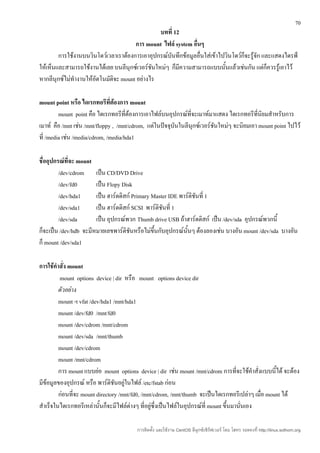 70
                                                บทที่ 12
                                       การ mount ไฟล์ system อื่นๆ
        การใช้งานบนวินโดว์เวลาเราต้องการเอาอุปกรณ์บันทึกข้อมูลอื่นใส่เข้าไปวินโดว์ก็จะรู้จัก และแสดงไดรฟ์
ให้เห็นและสามารถใช้งานได้เลย บนลีนุกซ์เวอร์ชนใหม่ๆ ก็มีความสามารถแบบนั้นแล้วเช่นกัน แต่ก็ควรรู้เอาไว้
                                              ั
หากลีนุกซ์ไม่ทำางานให้อัตโนมัติจะ mount อย่างไร

mount point หรือ ไดเรกทอรีที่ต้องการ mount
         mount point คือ ไดเรกทอรีที่ต้องการเอาไฟล์บนอุปกรณ์ที่จะเมาท์มาแสดง ไดเรกทอรีที่นิยมสำาหรับการ
เมาท์ คือ /mnt เช่น /mnt/floppy , /mnt/cdrom, แต่ในปัจจุบันในลีนุกซ์เวอร์ชนใหม่ๆ จะนิยมเอา mount point ไปไว้
                                                                          ั
ที่ /media เช่น /media/cdrom, /media/hda1

ชื่ออุปกรณ์ที่จะ mount
         /dev/cdrom เป็น CD/DVD Drive
         /dev/fd0      เป็น Flopy Disk
         /dev/hda1     เป็น ฮาร์ดดิสก์ Primary Master IDE พาร์ติชนที่ 1
                                                                 ั
         /dev/sda1     เป็น ฮาร์ดดิสก์ SCSI พาร์ติชนที่ 1
                                                   ั
         /dev/sda      เป็น อุปกรณ์พวก Thumb drive USB ถ้าฮาร์ดดิสก์ เป็น /dev/sda อุปกรณ์พวกนี้
ก็จะเป็น /dev/hdb จะมีหมายเลขพาร์ติชันหรือไม่ขึ้นกับอุปกรณ์นั้นๆ ต้องลองเช่น บางอัน mount /dev/sda บางอัน
ก็ mount /dev/sda1

การใช้คำาสั่ง mount
         mount options device | dir หรือ mount options device dir
         ตัวอย่าง
         mount -t vfat /dev/hda1 /mnt/hda1
         mount /dev/fd0 /mnt/fd0
         mount /dev/cdrom /mnt/cdrom
         mount /dev/sda /mnt/thumb
         mount /dev/cdrom
         mount /mnt/cdrom
         การ mount แบบย่อ mount options device | dir เช่น mount /mnt/cdrom การที่จะใช้คำาสั่งแบบนี้ได้ จะต้อง
มีข้อมูลของอุปกรณ์ หรือ พาร์ติชันอยู่ในไฟล์ /etc/fstab ก่อน
         ก่อนที่จะ mount directory /mnt/fd0, /mnt/cdrom, /mnt/thumb จะเป็นไดเรกทอรีเปล่าๆ เมื่อ mount ได้
สำาเร็จในไดเรกทอรีเหล่านั้นก็จะมีไฟล์ต่างๆ ที่อยู่ซึ่งเป็นไฟล์ในอุปกรณ์ที่ mount ขึ้นมานันเอง
                                                                                         ่

                                         การติดตั้ง และใช้งาน CentOS ลีนุกซ์เซิร์ฟเวอร์ โดย โสทร รอดคงที่ http://linux.sothorn.org
 