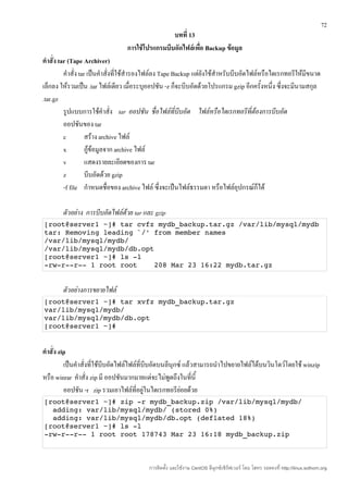 72
                                                  บทที่ 13
                                  การใช้โปรแกรมบีบอัดไฟล์เพื่อ Backup ข้อมูล
คำาสั่ง tar (Tape Archiver)
          คำาสั่ง tar เป็นคำาสั่งที่ใช้สำารองไฟล์ลง Tape Backup แต่ยังใช้สำาหรับบีบอัดไฟล์หรือไดเรกทอรีให้มีขนาด
เล็กลง ให้รวมเป็น .tar ไฟล์เดียว เมื่อระบุออปชัน -z ก็จะบีบอัดด้วยโปรแกรม gzip อีกครั้งหนึ่ง ซึ่งจะมีนามสกุล
.tar.gz
          รูปแบบการใช้คำาสั่ง tar ออปชัน ชื่อไฟล์ที่บีบอัด ไฟล์หรือไดเรกทอรีที่ต้องการบีบอัด
          ออปชันของ tar
          c          สร้าง archive ไฟล์
          x          กู้ข้อมูลจาก archive ไฟล์
          v          แสดงรายละเอียดของการ tar
          z          บีบอัดด้วย gzip
          -f file กำาหนดชื่อของ archive ไฟล์ ซึ่งจะเป็นไฟล์ธรรมดา หรือไฟล์อุปกรณ์ก็ได้

        ตัวอย่าง การบีบอัดไฟล์ด้วย tar และ gzip
[root@server1 ~]# tar cvfz mydb_backup.tar.gz /var/lib/mysql/mydb 
tar: Removing leading `/' from member names 
/var/lib/mysql/mydb/ 
/var/lib/mysql/mydb/db.opt 
[root@server1 ~]# ls ­l 
­rw­r­­r­­ 1 root root    208 Mar 23 16:22 mydb.tar.gz


        ตัวอย่างการขยายไฟล์
[root@server1 ~]# tar xvfz mydb_backup.tar.gz 
var/lib/mysql/mydb/ 
var/lib/mysql/mydb/db.opt 
[root@server1 ~]#


คำาสั่ง zip
          เป็นคำาสั่งที่ใช้บีบอัดไฟล์ไฟล์ที่บีบอัดบนลีนุกซ์ แล้วสามารถนำาไปขยายไฟล์ได้บนวินโดว์โดยใช้ winzip
หรือ winrar คำาสั่ง zip มี ออปชันมากมายแต่จะไม่พูดถึงในที่นี้
          ออปชัน -r zip รวมเอาไฟล์ที่อยู่ในไดเรกทอรีย่อยด้วย
[root@server1 ~]# zip ­r mydb_backup.zip /var/lib/mysql/mydb/ 
  adding: var/lib/mysql/mydb/ (stored 0%) 
  adding: var/lib/mysql/mydb/db.opt (deflated 18%) 
[root@server1 ~]# ls ­l
­rw­r­­r­­ 1 root root 178743 Mar 23 16:18 mydb_backup.zip 



                                          การติดตั้ง และใช้งาน CentOS ลีนุกซ์เซิร์ฟเวอร์ โดย โสทร รอดคงที่ http://linux.sothorn.org
 