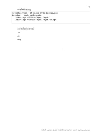 73
    ขยายไฟล์ด้วย unzip
[root@server1 ~]# unzip mydb_backup.zip 
Archive:  mydb_backup.zip 
   creating: var/lib/mysql/mydb/ 
  inflating: var/lib/mysql/mydb/db.opt  



    คำาสั่งที่เกี่ยวข้องในบทนี้
     tar
    zip
    unzip




                                  การติดตั้ง และใช้งาน CentOS ลีนุกซ์เซิร์ฟเวอร์ โดย โสทร รอดคงที่ http://linux.sothorn.org
 