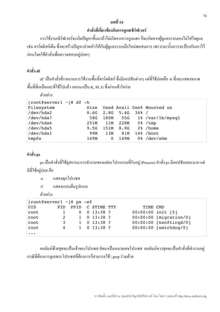 74
                                                         บทที่ 14
                                      คำาสั่งที่เกี่ยวข้องกับการดูแลเซิร์ฟเวอร์
         การใช้งานเซิร์ฟเวอร์จะเกิดปัญหาขึนมาถ้าไม่เกิดจากการถูกแฮก ก็จะเกิดจากผู้ดูแลระบบเองไม่ใส่ใจดูแล
                                             ้
เช่น ฮาร์ดดิสก์เต็ม ซึ่งจะสร้างปัญหาปวดหัวให้กับผู้ดูแลระบบมือใหม่พอสมควร เพราะฉะนั้นควรจะป้องกันเอาไว้
ก่อนโดยใช้คำาสั่งเพื่อตรวจสอบอยู่บ่อยๆ

คำาสั่ง df
           df เป็นคำาสั่งที่รายงานการใช้งานพื้นที่ฮาร์ดดิสก์ ซึ่งมีออปชันต่างๆ แต่ที่ใช้บ่อยคือ -h ซึ่งจะแสดงขนาด
พื้นที่ที่เหลือและที่ใช้ไปแล้ว ออกมาเป็น K, M, G ซึ่งอ่านเข้าใจง่าย
           ตัวอย่าง
[root@server1 ~]# df ­h 
Filesystem            Size  Used Avail Use% Mounted on 
/dev/hda2             8.6G  2.8G  5.4G  34% / 
/dev/hda7              58G  180M   55G   1% /var/lb/mysql 
/dev/hda6             251M   11M  228M   5% /tmp 
/dev/hda5             9.5G  151M  8.9G   2% /home 
/dev/hda1              99M   13M   81M  14% /boot 
tmpfs                 149M     0  149M   0% /dev/shm 


คำาสั่ง ps
          ps เป็นคำาสั่งที่ใช้ดูสถานะการทำางานของแต่ละโปรแกรมที่รันอยู่ (Process) คำาสั่ง ps มีออปชันเยอะมาก แต่
มีที่ใช้อยู่บ่อย คือ
          -e        แสดงทุกโปรเซส
          -f        แสดงแบบเต็มรูปแบบ
          ตัวอย่าง
[root@server1 ~]# ps ­ef 
UID        PID  PPID  C STIME TTY          TIME CMD 
root         1     0  0 13:38 ?        00:00:00 init [5] 
root         2     1  0 13:38 ?        00:00:00 [migration/0] 
root         3     1  0 13:38 ?        00:00:00 [ksoftirqd/0] 
root         4     1  0 13:38 ?        00:00:00 [watchdog/0] 
...


         คอลัมน์ซ้ายสุดจะเป็นเจ้าของโปรเซส ถัดมาเป็นหมายเลขโปรเซส คอลัมน์ขวาสุดจะเป็นคำาสั่งที่ทำางานอยู่
กรณีที่ต้องการดูเฉพาะโปรเซสที่ต้องการก็สามารถใช้ | grep ร่วมด้วย




                                           การติดตั้ง และใช้งาน CentOS ลีนุกซ์เซิร์ฟเวอร์ โดย โสทร รอดคงที่ http://linux.sothorn.org
 