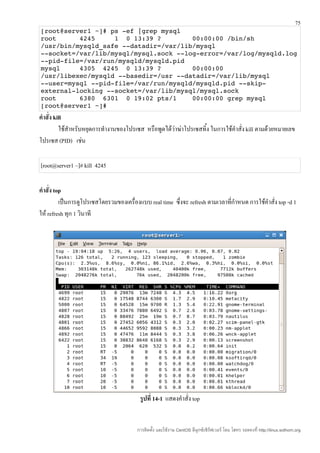 75
[root@server1 ~]# ps ­ef |grep mysql 
root      4245     1  0 13:39 ?        00:00:00 /bin/sh 
/usr/bin/mysqld_safe ­­datadir=/var/lib/mysql 
­­socket=/var/lib/mysql/mysql.sock ­­log­error=/var/log/mysqld.log 
­­pid­file=/var/run/mysqld/mysqld.pid 
mysql     4305  4245  0 13:39 ?        00:00:00 
/usr/libexec/mysqld ­­basedir=/usr ­­datadir=/var/lib/mysql 
­­user=mysql ­­pid­file=/var/run/mysqld/mysqld.pid ­­skip­
external­locking ­­socket=/var/lib/mysql/mysql.sock 
root      6380  6301  0 19:02 pts/1    00:00:00 grep mysql 
[root@server1 ~]# 
คำาสั่ง kill
          ใช้สำาหรับหยุดการทำางานของโปรเซส หรือพูดได้วาฆ่าโปรเซสทิ้ง ในการใช้คำาสั่ง kill ตามด้วยหมายเลข
                                                      ่
โปรเซส (PID) เช่น

[root@server1 ~]# kill 4245

คำาสั่ง top
          เป็นการดูโปรเซสโดยรวมของเครื่องแบบ real time ซึ่งจะ refresh ตามเวลาทีกำาหนด การใช้คำาสั่ง top -d 1
                                                                               ่
ให้ refresh ทุก 1 วินาที




                                          รูปที่ 14-1 แสดงคำาสั่ง top


                                         การติดตั้ง และใช้งาน CentOS ลีนุกซ์เซิร์ฟเวอร์ โดย โสทร รอดคงที่ http://linux.sothorn.org
 