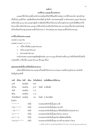 77
                                                       บทที่ 15
                                          การใช้งาน crontab ตั้งเวลาทำางาน
          crontab เป็นโปรแกรมตั้งเวลาทำางานบนลีนุกซ์โดยให้ลีนุกซ์ทำางานทุกๆ เวลาที่กำาหนด เช่น ทุกนาที, ทุก
ครึ่งชั่วโมง, ทุกชั่วโมง, ทุกเที่ยงคืนของวันอาทิตย์, ทุกวันที่ 1 มกราคมของทุกปี การทำางานของ crontab โปรแกรม
จะมีการเปิด service ของ crontab อยู่แล้ว เราเพียงเรียกใช้งานโปรแกรม แล้วระบุช่วงเวลา และคำาสั่งที่ต้องการให้
ทำางาน เมื่อเราเรียกโปรแกรม crontab มาใช้งานโปรแกรมก็จะเรียกโปรแกรม Text Editor ขึนมาทำางานส่วนใหญ่
                                                                                         ้
แล้วบนลีนุกซ์ ตระกูล Red Hat จะเป็นโปรแกรม Vi ส่วน Debian และ Ubuntu จะเป็นโปรแกรม nano

การใช้งานโปรแกรม crontab
crontab [-u user] file
crontab [-u user] { -e | -l | -r }
        -e แก้ไข หรือเพิ่ม crontab ของ user
        -l แสดง crontab ของ user
        -r ลบ crontab ของ user
        การทำางานของ crontab จะผูกติดอยู่กับแต่ละ user เรา Login เข้ามาทำางานด้วย user ใดถ้าเรียกคำาสั่งโดยไม่
ระบุออปชัน -u ก็จะเป็น crontab ของ user ที่ Login เข้ามา

รูปแบบของคำาสั่งตั้งเวลาให้คำาสั่งต่างๆ ทำางาน
        หลังจากที่เรียกโปรแกรม crontab แล้วจะเปิดโปรแกรม Text Editor เราจะต้องระบุช่วงเวลา และคำาสั่ง
โดยมีรูปแบบดังนี้

นาที ชัวโมง วันที่ เดือน
         ่                      วันในสัปดาห์ คำาสั่งที่ต้องการให้ทำางาน
นาที          แทนด้วย           0-59
ชัวโมง
  ่           แทนด้วย           0-23 โดยที่ 0=เที่ยงคืน
วันที่        แทนด้วย           1-31
เดือน         แทนด้วย           1-12
วันในสัปดาห์ แทนด้วย             0-6 โดยที่ 0=วันอาทิตย์
ตัวอย่าง
*****               คำาสั่ง             ความหมายทำาคำาสั่งนั้นทุกๆ นาที
*/30 * * * *        คำาสั่ง             ความหมาย ทำาคำาสั่งนั้นทุกๆ 30 นาที
* 20 * * *          คำาสั่ง             ความหมาย ทำาคำาสั่งนั้นทุกๆนาทีโดยเริ่มตั้งแต่ 20.00-20.59 น.
50***               คำาสั่ง             ความหมาย ทำาคำาสั่งนั้นทุกๆวันเวลา 00.05 น.
00**0               คำาสั่ง             ความหมาย ทำาคำาสั่งนั้นทุกวันอาทิตย์ตอนเที่ยงคืน
*/10 8-17 * * *     คำาสั่ง             ความหมาย ทำาคำาสั่งนั้นทุก 10 นาที เวลา 08.00-17.00 น.
                                         การติดตั้ง และใช้งาน CentOS ลีนุกซ์เซิร์ฟเวอร์ โดย โสทร รอดคงที่ http://linux.sothorn.org
 