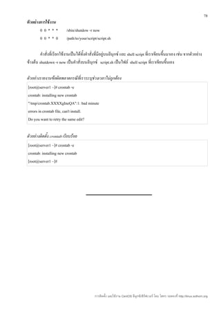 78
ตัวอย่างการใช้งาน
        00***              /sbin/shutdow -r now
        00**0              /path/to/your/script/script.sh

         คำาสั่งที่เรียกใช้งานเป็นได้ทั้งคำาสั่งที่มีอยู่บนลีนุกซ์ และ shell script ที่เราเขียนขึ้นมาเอง เช่น จากตัวอย่าง
ข้างต้น shutdown -r now เป็นคำาสั่งบนลีนุกซ์ script.sh เป็นไฟล์ shell script ที่เราเขียนขึ้นเอง

ตัวอย่างรายงานข้อผิดพลาดกรณีที่เราระบุช่วงเวลาไม่ถูกต้อง
[root@server1 ~]# crontab -e
crontab: installing new crontab
"/tmp/crontab.XXXXgIneQA":1: bad minute
errors in crontab file, can't install.
Do you want to retry the same edit?

ตัวอย่างติดตั้ง crontab เรียบร้อย
[root@server1 ~]# crontab -e
crontab: installing new crontab
[root@server1 ~]#




                                              การติดตั้ง และใช้งาน CentOS ลีนุกซ์เซิร์ฟเวอร์ โดย โสทร รอดคงที่ http://linux.sothorn.org
 