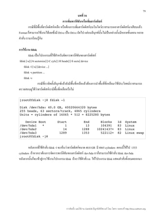 79
                                                         บทที่ 16
                                           การเพิ่มพาร์ตชันหรือเพิมฮาร์ดดิสก์
                                                         ิ         ่
          กรณีที่มีพื้นที่ฮาร์ดดิสก์เหลือ หรือต้องการเพิ่มฮาร์ดดิสก์บนวินโดว์เราสามารถเอาฮาร์ดดิสก์มาเสียบแล้ว
Format ก็สามารถใช้งานได้เลยซึ่งมี Drive เป็น Drive ถัดไป แต่บนลีนุกซ์นั้นไม่เป็นอย่างนั้นมีหลายขั้นตอน หลาย
คำาสั่ง เรามาเรียนรู้กัน

การใช้งาน fdisk
        fdisk เป็นโปรแกรมที่ใช้สำาหรับจัดการพาร์ติชนของฮาร์ดดิสก์
                                                             ั
fdisk [-u] [-b sectorsize] [-C cyls] [-H heads] [-S sects] device
    fdisk -l [-u] [device ...]
    fdisk -s partition ...
    fdisk -v
                   กรณีที่เราติดตั้งลีนุกซ์แล้วยังมีพื้นที่เหลือแล้วต้องการนำาพื้นที่ที่เหลือมาใช้ประโยชน์เราสามารถ
ตรวจสอบดูได้วาฮาร์ดดิสก์เรามีพื้นที่เหลือหรือไม่
                 ่

[root@fdisk ~]# fdisk ­l

Disk /dev/hda: 40.0 GB, 40020664320 bytes
255 heads, 63 sectors/track, 4865 cylinders
Units = cylinders of 16065 * 512 = 8225280 bytes

   Device Boot      Start         End      Blocks   Id  System
/dev/hda1   *           1          13      104391   83  Linux
/dev/hda2              14        1288    10241437+  83  Linux
/dev/hda3            1289        1353      522112+  82  Linux swap
[root@fdisk ~]#


        หลังจากที่ใช้คำาสั่ง fdisk -l จะเห็นว่าฮาร์ดดิสก์ขนาด 40.0 GB มี 4865 cylinders ตอนนี้ใช้ไป 1353
cylinders ถ้าหากเราต้องการจัดการพาร์ติชันของฮาร์ดดิสก์ /dev/hda เราก็สามารถใช้คำาสั่ง fdisk /dev/hda
หลังจากนั้นก็จะเข้าสู่การใช้งานโปรแกรม fdisk ถ้าเราใช้คำาสั่ง m ให้โปรแกรม fdisk แสดงคำาสั่งทั้งหมดออกมา




                                            การติดตั้ง และใช้งาน CentOS ลีนุกซ์เซิร์ฟเวอร์ โดย โสทร รอดคงที่ http://linux.sothorn.org
 