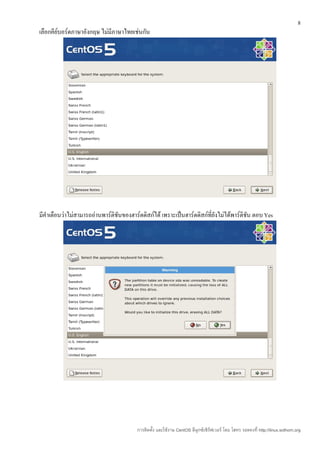 8
เลือกคีย์บอร์ดภาษาอังกฤษ ไม่มีภาษาไทยเช่นกัน




มีคำาเตือนว่าไม่สามารถอ่านพาร์ติชันของฮาร์ดดิสก์ได้ เพราะเป็นฮาร์ดดิสก์ที่ยังไม่ได้พาร์ติชัน ตอบ Yes




                                         การติดตั้ง และใช้งาน CentOS ลีนุกซ์เซิร์ฟเวอร์ โดย โสทร รอดคงที่ http://linux.sothorn.org
 