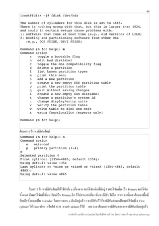 80
[root@fdisk ~]# fdisk /dev/hda

The number of cylinders for this disk is set to 4865.
There is nothing wrong with that, but this is larger than 1024,
and could in certain setups cause problems with:
1) software that runs at boot time (e.g., old versions of LILO)
2) booting and partitioning software from other OSs
   (e.g., DOS FDISK, OS/2 FDISK)

Command (m for help): m
Command action
     a   toggle a bootable flag
     b   edit bsd disklabel
     c   toggle the dos compatibility flag
     d   delete a partition
     l   list known partition types
     m   print this menu
     n   add a new partition
     o   create a new empty DOS partition table
     p   print the partition table
     q   quit without saving changes
     s   create a new empty Sun disklabel
     t   change a partition's system id
     u   change display/entry units
     v   verify the partition table
     w   write table to disk and exit
     x   extra functionality (experts only)

Command (m for help):


ต้องการสร้างพาร์ติชันใหม่
Command (m for help): n
Command action
   e   extended
   p   primary partition (1­4)
e
Selected partition 4
First cylinder (1354­4865, default 1354):
Using default value 1354
Last cylinder or +size or +sizeM or +sizeK (1354­4865, default 
4865):
Using default value 4865



         ในการสร้างพาร์ติชันใหม่ให้ใช้คำาสั่ง n เนื่องจาก พาร์ติชันเดิมที่มีอยู่ 3 พาร์ติชันนัน เป็น Primary พาร์ติชน
                                                                                              ้                     ั
ทั้งหมด ถ้าพาร์ติชันที่เพิ่มมาใหม่เป็น Primary อีก ก็ไม่สามารถที่จะเพิ่มพาร์ติชนได้อีก เพราะฉะนั้นเราต้องเอาพื้นที่
                                                                                   ั
ที่เหลือทั้งหมดเป็น Extended โดยการตอบ e เดิมมีอยู่แล้ว 3 พาร์ติชนก็ให้พาร์ติชันต่อมาเป็นพาร์ติชนที่ 4 First
                                                                     ั                                  ั
cylinder ให้ Enter ผ่าน หรือใส่ 1354 ตามค่า default ก็ได้ เพราะเราต้องการพาร์ติชันต่อจากพาร์ติชันเดิมอยู่แล้ว
                                            การติดตั้ง และใช้งาน CentOS ลีนุกซ์เซิร์ฟเวอร์ โดย โสทร รอดคงที่ http://linux.sothorn.org
 