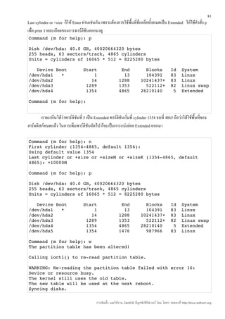 81
Last cylinder or +size ก็ให้ Enter ผ่านเช่นกัน เพราะต้องการใช้พื้นที่ที่เหลือทั้งหมดเป็น Extended ให้ใช้คำาสั่ง p
เพื่อ print รายละเอียดของการพาร์ติชนออกมาดู
                                      ั
Command (m for help): p

Disk /dev/hda: 40.0 GB, 40020664320 bytes
255 heads, 63 sectors/track, 4865 cylinders
Units = cylinders of 16065 * 512 = 8225280 bytes

   Device Boot      Start         End      Blocks   Id  System
/dev/hda1   *           1          13      104391   83  Linux
/dev/hda2              14        1288    10241437+  83  Linux
/dev/hda3            1289        1353      522112+  82  Linux swap
/dev/hda4            1354        4865    28210140    5  Extended

Command (m for help):


        เราจะเห็นได้วาพาร์ติชนที่ 5 เป็น Extended พาร์ติชันเริ่มที่ cylinder 1354 จบที่ 4865 ถือว่าได้ใช้พนที่ของ
                     ่       ั                                                                            ื้
ฮาร์ดดิสก์หมดแล้ว ในการเพิ่มพาร์ติชันถัดไป ก็จะเป็นการแบ่งย่อย Extended ออกมา

Command (m for help): n
First cylinder (1354­4865, default 1354):
Using default value 1354
Last cylinder or +size or +sizeM or +sizeK (1354­4865, default 
4865): +10000M

Command (m for help): p

Disk /dev/hda: 40.0 GB, 40020664320 bytes
255 heads, 63 sectors/track, 4865 cylinders
Units = cylinders of 16065 * 512 = 8225280 bytes

   Device Boot      Start         End      Blocks   Id  System
/dev/hda1   *           1          13      104391   83  Linux
/dev/hda2              14        1288    10241437+  83  Linux
/dev/hda3            1289        1353      522112+  82  Linux swap
/dev/hda4            1354        4865    28210140    5  Extended
/dev/hda5            1354        1476      987966   83  Linux

Command (m for help): w
The partition table has been altered!

Calling ioctl() to re­read partition table.

WARNING: Re­reading the partition table failed with error 16: 
Device or resource busy.
The kernel still uses the old table.
The new table will be used at the next reboot.
Syncing disks.


                                           การติดตั้ง และใช้งาน CentOS ลีนุกซ์เซิร์ฟเวอร์ โดย โสทร รอดคงที่ http://linux.sothorn.org
 