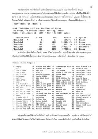 82
         การเพิ่มพาร์ติชนใหม่ให้ใช้คำาสั่ง n แล้ว เมื่อถาม First cylinder ให้ Enter ผ่านเพื่อใช้ค่า default
                        ั
Last cylinder or +size or +sizeM or +sizeK ให้ตอบขนาดพาร์ติชนที่ต้องการ เช่น +10000M เพื่อให้พาร์ติชนนี้มี
                                                                   ั                                        ั
ขนาด 10 GB ให้ใช้คำาสั่ง p เพื่อให้แสดงรายละเอียดของพาร์ติชัน หลังจากนั้นให้ใช้คำาสั่ง w (write) สิ่งที่ได้กระทำา
ไปลงฮาร์ดดิสก์ หลังจากใช้คำาสั่ง w แล้วจะออกจากการใช้งานโปรแกรม fdisk ให้ทดลองใช้คำาสั่ง fdisk -l
[root@fdisk ~]# fdisk ­l

Disk /dev/hda: 40.0 GB, 40020664320 bytes
255 heads, 63 sectors/track, 4865 cylinders
Units = cylinders of 16065 * 512 = 8225280 bytes

   Device Boot      Start         End      Blocks   Id  System
/dev/hda1   *           1          13      104391   83  Linux
/dev/hda2              14        1288    10241437+  83  Linux
/dev/hda3            1289        1353      522112+  82  Linux swap
/dev/hda4            1354        4865    28210140    5  Extended
/dev/hda5            1354        2570     9775521   83  Linux
        จะเห็นว่าพาร์ติชันที่สร้างมาใหม่มี ID 83 มี ไฟล์ System เป็น Linux เป็นค่าปกติหากต้องการ File system
เป็นอย่างอื่นได้ โดยใช้คำาสั่ง l (แอล) เพื่อดูรหัสของ File system แล้วใช้คำาสั่ง t เพื่อเปลี่ยน File system

Command (m for help): l

 0  Empty           1c  Hidden W95 FAT3 70  DiskSecure Mult bb  Boot Wizard hid
 1  FAT12           1e  Hidden W95 FAT1 75  PC/IX           be  Solaris boot
 2  XENIX root      24  NEC DOS         80  Old Minix       c1  DRDOS/sec (FAT­
 3  XENIX usr       39  Plan 9          81  Minix / old Lin c4  DRDOS/sec (FAT­
 4  FAT16 <32M      3c  PartitionMagic  82  Linux swap      c6  DRDOS/sec (FAT­
 5  Extended        40  Venix 80286     83  Linux           c7  Syrinx
 6  FAT16           41  PPC PReP Boot   84  OS/2 hidden C:  da  Non­FS data
 7  HPFS/NTFS       42  SFS             85  Linux extended  db  CP/M / CTOS / .
 8  AIX             4d  QNX4.x          86  NTFS volume set de  Dell Utility
 9  AIX bootable    4e  QNX4.x 2nd part 87  NTFS volume set df  BootIt
 a  OS/2 Boot Manag 4f  QNX4.x 3rd part 8e  Linux LVM       e1  DOS access
 b  W95 FAT32       50  OnTrack DM      93  Amoeba          e3  DOS R/O
 c  W95 FAT32 (LBA) 51  OnTrack DM6 Aux 94  Amoeba BBT      e4  SpeedStor
 e  W95 FAT16 (LBA) 52  CP/M            9f  BSD/OS          eb  BeOS fs
 f  W95 Ext'd (LBA) 53  OnTrack DM6 Aux a0  IBM Thinkpad hi ee  EFI GPT
10  OPUS            54  OnTrackDM6      a5  FreeBSD         ef  EFI (FAT­12/16/
11  Hidden FAT12    55  EZ­Drive        a6  OpenBSD         f0  Linux/PA­RISC b
12  Compaq diagnost 56  Golden Bow      a7  NeXTSTEP        f1  SpeedStor
14  Hidden FAT16 <3 5c  Priam Edisk     a8  Darwin UFS      f4  SpeedStor
16  Hidden FAT16    61  SpeedStor       a9  NetBSD          f2  DOS secondary
17  Hidden HPFS/NTF 63  GNU HURD or Sys ab  Darwin boot     fd  Linux raid auto
18  AST SmartSleep  64  Novell Netware  b7  BSDI fs         fe  LANstep
1b  Hidden W95 FAT3 65  Novell Netware  b8  BSDI swap       ff  BBT



       หลังจากที่แบ่งพาร์ติชันเสร็จแล้วถึงแม้ว่าจะมี ID เป็น 83 มี File system เป็น Linux ก็ตาม แต่ไม่สามารถใช้
งานพาร์ติชันนี้ได้เพราะยังไม่ได้สร้าง filesystem ในการสร้างไฟล์ system จำาเป็นต้องรีบูทเครื่องใหม่ ดังคำาเตือน



                                           การติดตั้ง และใช้งาน CentOS ลีนุกซ์เซิร์ฟเวอร์ โดย โสทร รอดคงที่ http://linux.sothorn.org
 