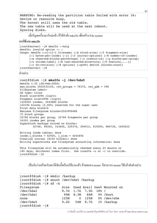 83
WARNING: Re­reading the partition table failed with error 16: 
Device or resource busy.
The kernel still uses the old table.
The new table will be used at the next reboot.
Syncing disks.
        เมื่อรีบูทเครื่องมาใหม่แล้ว ก็ให้คำาสั่ง mke2fs เพื่อสร้าง File system
การใช้งาน mke2fs
[root@server1 ~]# mke2fs ­­help 
mke2fs: invalid option ­­ ­ 
Usage: mke2fs [­c|­t|­l filename] [­b block­size] [­f fragment­size] 
      [­i bytes­per­inode] [­j] [­J journal­options] [­N number­of­inodes] 
      [­m reserved­blocks­percentage] [­o creator­os] [­g blocks­per­group] 
      [­L volume­label] [­M last­mounted­directory] [­O feature[,...]] 
      [­r fs­revision] [­R options] [­qvSV] device [blocks­count] 
[root@server1 ~]# 

ตัวอย่าง
root@fdisk ~]# mke2fs ­j /dev/hda5
mke2fs 1.35 (28­Feb­2004)
max_blocks 2502533120, rsv_groups = 76372, rsv_gdb = 596
Filesystem label=
OS type: Linux
Block size=4096 (log=2)
Fragment size=4096 (log=2)
1224000 inodes, 2443880 blocks
122194 blocks (5.00%) reserved for the super user
First data block=0
Maximum filesystem blocks=2503999488
75 block groups
32768 blocks per group, 32768 fragments per group
16320 inodes per group
Superblock backups stored on blocks:
        32768, 98304, 163840, 229376, 294912, 819200, 884736, 1605632

Writing inode tables: done
inode.i_blocks = 42920, i_size = 4243456
Creating journal (8192 blocks): done
Writing superblocks and filesystem accounting information: done

This filesystem will be automatically checked every 23 mounts or
180 days, whichever comes first.  Use tune2fs ­c or ­i to override.
[root@fdisk ~]#



           เป็นอันว่าเสร็จครับพาร์ติชนนี้พร้อมใช้งานแล้ว ถ้าทดลอง mount ก็สามารถ mount ได้แล้วดังตัวอย่าง
                                     ั

[root@fdisk ~]# mkdir /backup
[root@fdisk ~]# mount /dev/hda5 /backup
[root@fdisk ~]# df ­h
Filesystem            Size  Used Avail Use% Mounted on
/dev/hda2             9.7G  1.7G  7.5G  18% /
/dev/hda1              99M  8.3M   86M   9% /boot
none                  125M     0  125M   0% /dev/shm
/dev/hda5             9.2G   54M  8.7G   1% /backup
[root@fdisk ~]#
                                            การติดตั้ง และใช้งาน CentOS ลีนุกซ์เซิร์ฟเวอร์ โดย โสทร รอดคงที่ http://linux.sothorn.org
 