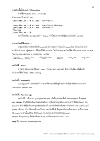 84
การสร้างตั้งชื่อ(Label) ให้กับ partition
        การใช้งาน e2label device [ new-label ]
ตัวอย่างการใช้งานคำาสั่ง label
[root@fdisk ~]# e2label /dev/hda5

[root@fdisk ~]# e2label /dev/hda5 /backup
[root@fdisk ~]# e2label /dev/hda5
/backup
[root@fdisk ~]#
        ตอนนี้พาร์ติชัน /dev/hda5 มีชื่อว่า /backup ชื่อนี้สามารถเอาไปใช้งานร่วมกับไฟล์ /etc/fstab

การเมาท์พาร์ติชนแบบถาวร
                 ั
         การเมาท์พาร์ติชันโดยใช้คำาสั่ง mount นัน เมื่อรีบูทเครื่องใหม่ก็ต้อง mount ใหม่ ถ้าหากต้องการให้
                                                ้
พาร์ติชน นี้ mount อยู่ตลอดเวลา ก็ต้องแก้ไฟล์ /etc/fstab ไฟล์ /etc/fstab จะเรียกใช้ด้วยโปรแกรม mount และ fsck
       ั
ไฟล์ /etc/fstab ประกอบด้วย 6 คอลัมน์ ต่อ 1 บรรทัด
#<device>     <mount point>     <filesystem type>     <options>     <dump freq>     <fsck_order>
LABEL=/backup /backup                ext3             defaults           0              0




คอลัมน์ที่ 1 device
       พาร์ติชนหรืออุปกรณ์ที่ต้องการ mount เช่น /dev/hda5, /dev/hdb1 ถ้าพาร์ติชนที่มีการตั้งชื่อแล้ว
                ั                                                              ั
ก็สามารถใช้ชื่อได้เช่น LABEL=/backup

คอลัมน์ที่ 2 mount point
        mount point ชื่อไดเรกทอรีที่ต้องการเมาท์เพื่อเอาไฟล์ที่อยู่ในอุปกรณ์หรือพาร์ติชันมาแสดง เช่น
/mnt/cdrom, /mnt/usb, /mnt/

คอลัมน์ที่ 3 filesystem type
         คอลัมน์ที่ 3 เป็นการระบุ filesystem ของอุปกรณ์หรือ partition ซึ่งมี หลาย filesystem ที่ support
ext2 และ ext3 เป็นไฟล์ซิสเต็มมาตรฐานของลีนุกซ์ แต่ปัจจุบนลีนุกซ์ที่ออกมาใหม่ใช้ไฟล์ซิสเต็ม ext3 และ
                                                           ั
ReiserFS เป็นไฟล์ซิสเต็มมาตรฐานสำาหรับลีนุกซ์ ext3 เป็นไฟล์ซิสเต็มชนิดใหม่ แตกต่างกับ ext2 ที่ ext3 มี
journal เช่น ext2 ถ้าเราปิดคอมพิวเตอร์โดยการกดสวิตช์ทันที ข้อมูลจะเกิดการเสียหาย และ จะมีการ check
filesystem เวลาบูทขึนมาใหม่ ถ้าเป็น ext3 ก็จะไม่เกิดการเสียหายเพราะมี journal
                      ้
reiserfs เป็น journaling ไฟล์ซิสเต็มคล้าย ext3 แต่มีความสามารถมากกว่า ext3
swap เป็น filesystem ของ swap partition



                                          การติดตั้ง และใช้งาน CentOS ลีนุกซ์เซิร์ฟเวอร์ โดย โสทร รอดคงที่ http://linux.sothorn.org
 
